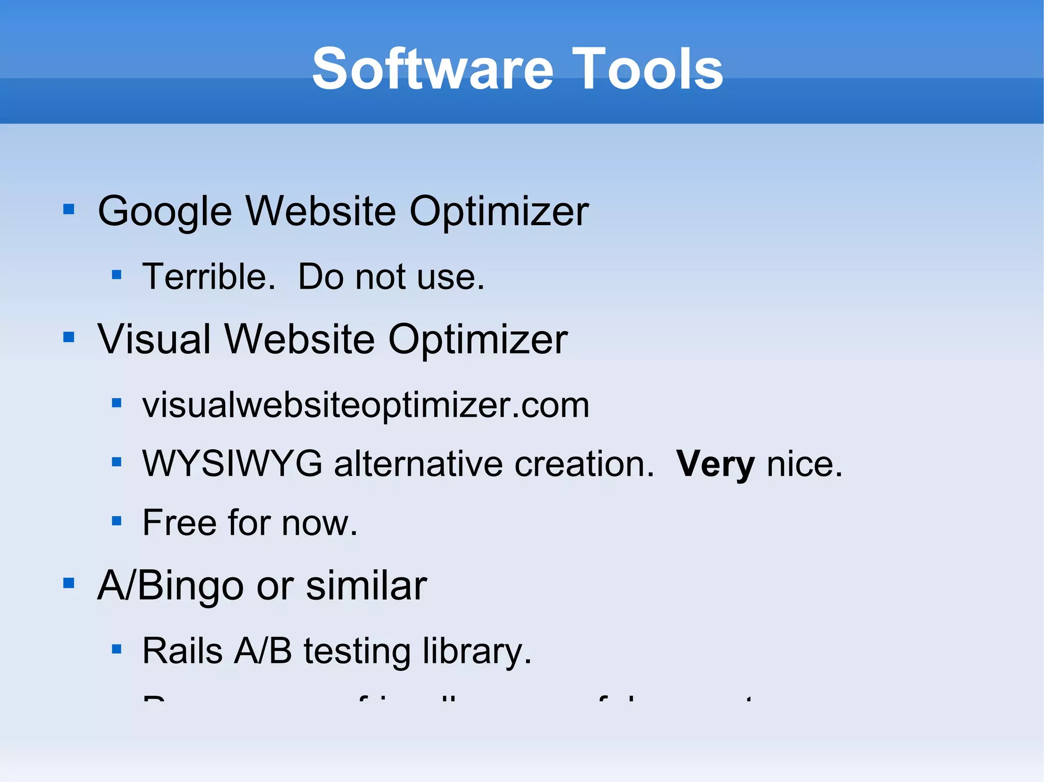 Software Tools Google Website Optimizer Terrible.  Do not use. Visual Website Optimizer visualwebsiteoptimizer.com WYSIWYG alternative creation.  Very  nice. Free for now. A/Bingo or similar Rails A/B testing library. Programmer friendly, powerful, easy to use. 