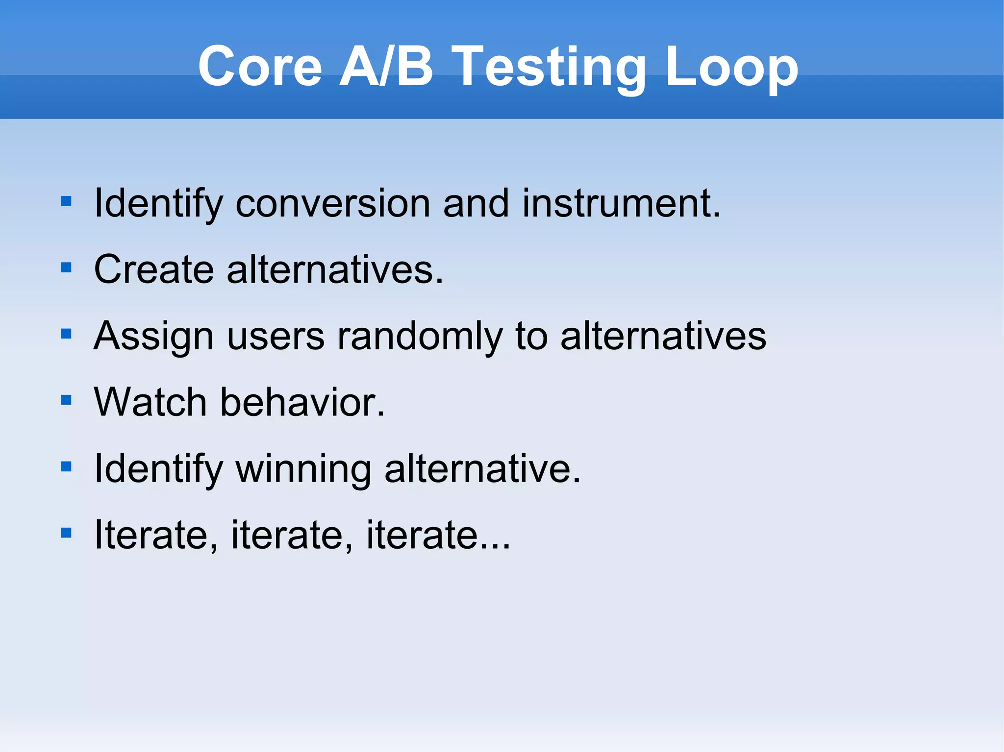 Core A/B Testing Loop Identify conversion and instrument. Create alternatives. Assign users randomly to alternatives Watch behavior. Identify winning alternative. Iterate, iterate, iterate... 