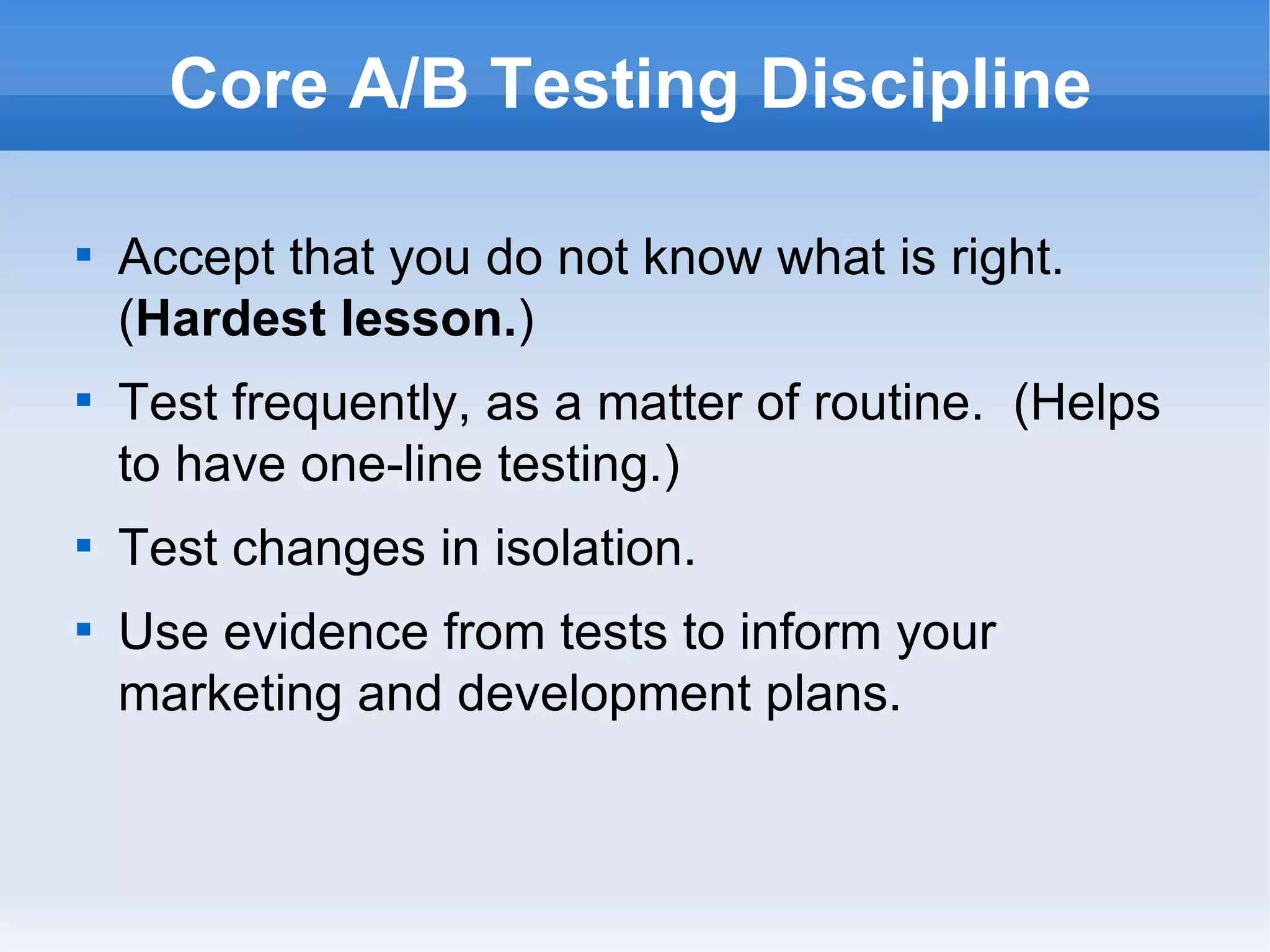 Core A/B Testing Discipline Accept that you do not know what is right.  ( Hardest lesson. ) Test frequently, as a matter of routine.  (Helps to have one-line testing.) Test changes in isolation. Use evidence from tests to inform your marketing and development plans. 