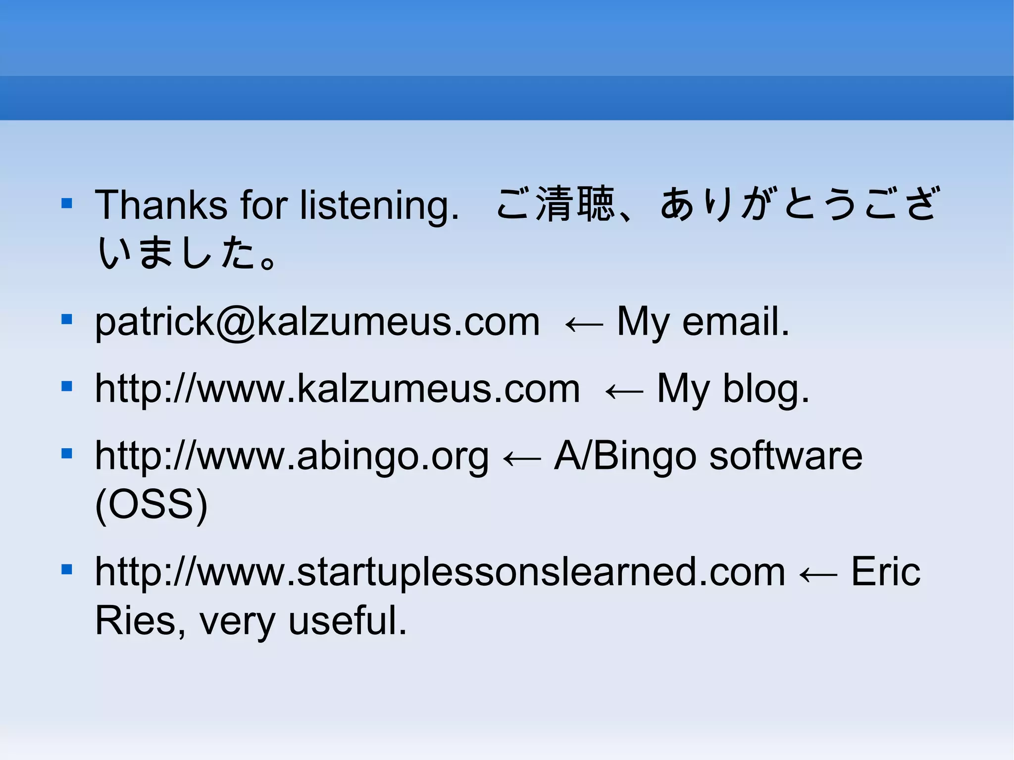 Thanks for listening.  ご清聴、ありがとうございました。 [email_address] ← My email. http://www.kalzumeus.com ← My blog. http://www.abingo.org  ← A/Bingo software (OSS) http://www.startuplessonslearned.com  ← Eric Ries, very useful. 