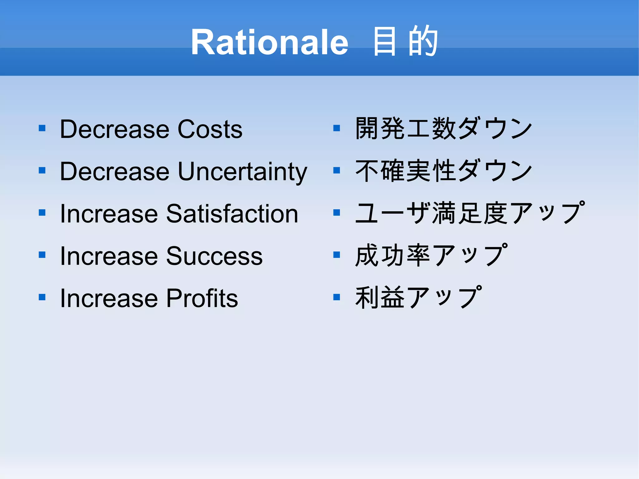 Rationale 目的 Decrease Costs Decrease Uncertainty Increase Satisfaction Increase Success Increase Profits 開発工数ダウン 不確実性ダウン ユーザ満足度アップ 成功率アップ 利益アップ 