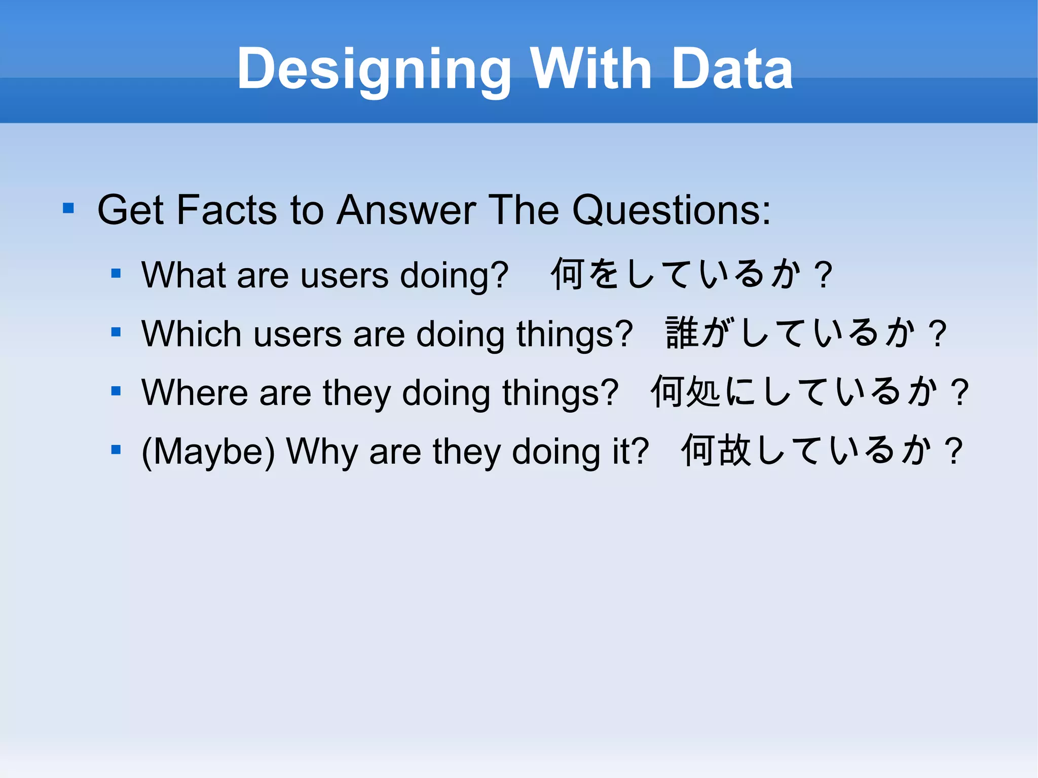 Designing With Data Get Facts to Answer The Questions: What are users doing?  何をしているか？ Which users are doing things?  誰がしているか？ Where are they doing things?  何処にしているか？ (Maybe) Why are they doing it?  何故しているか？  