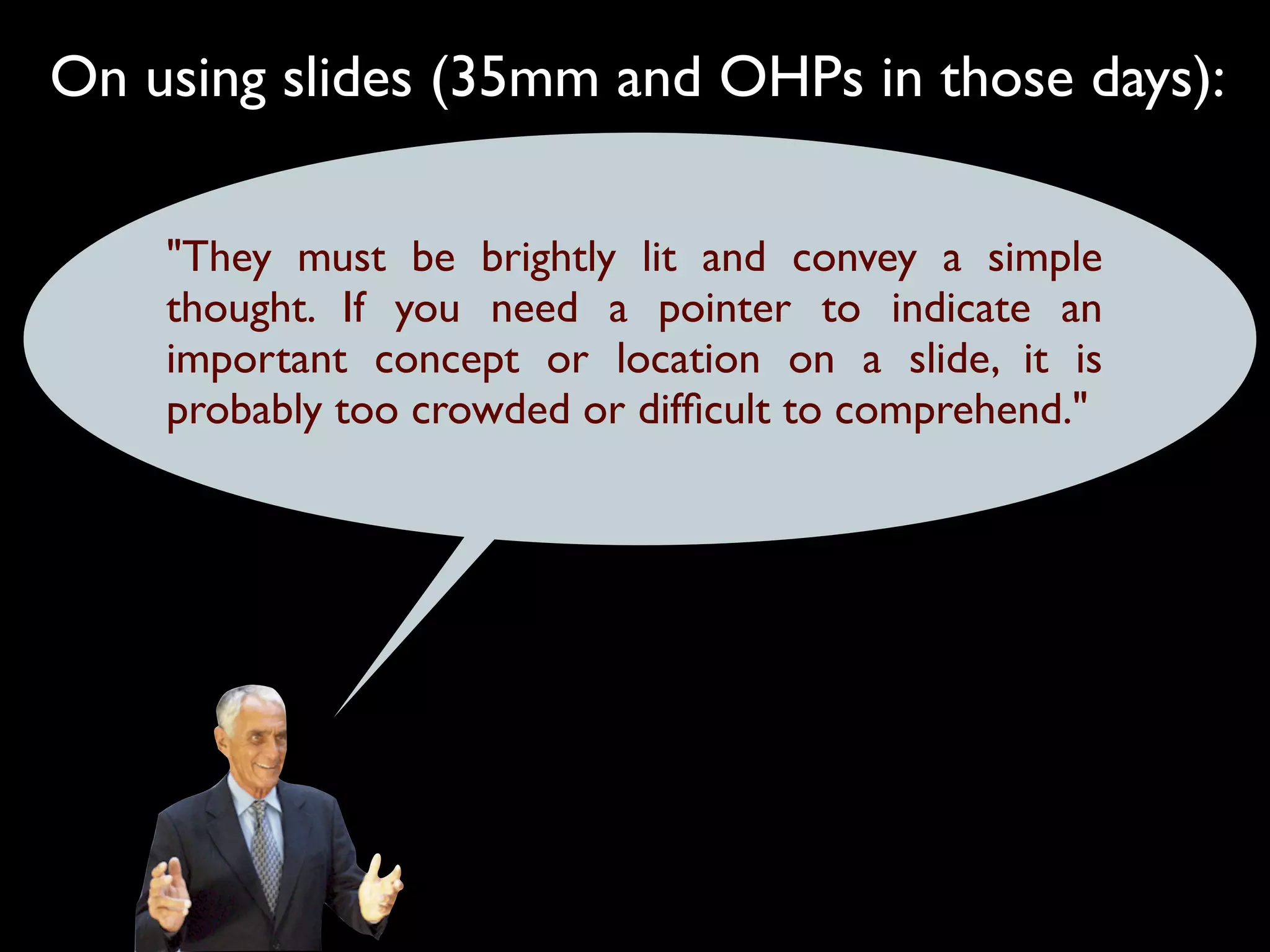 On using slides (35mm and OHPs in those days):

    "They must be brightly lit and convey a simple
    thought. If you need a pointer to indicate an
    important concept or location on a slide, it is
    probably too crowded or difﬁcult to comprehend."
 