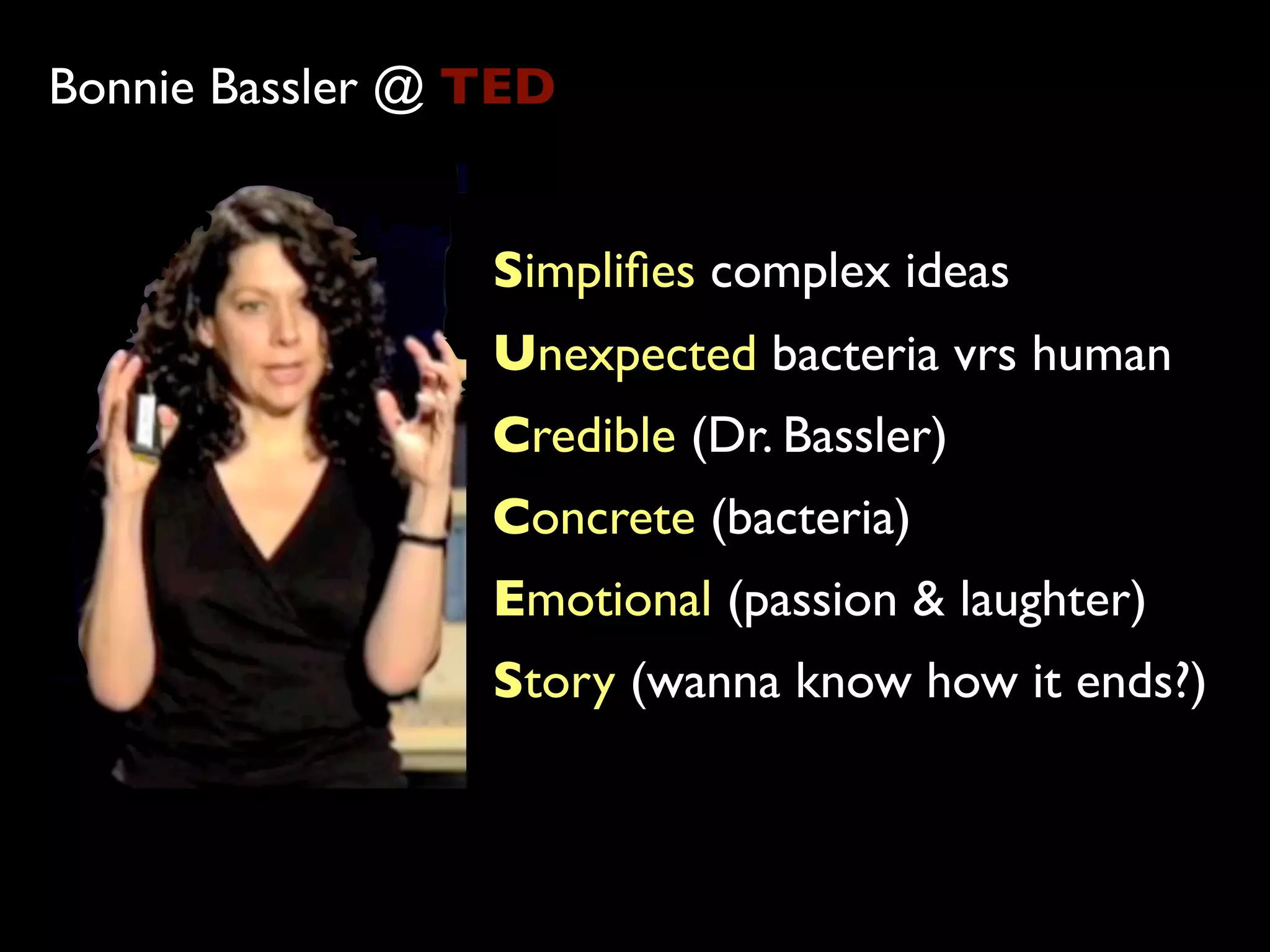 Bonnie Bassler @ TED


                 Simpliﬁes complex ideas
                 Unexpected bacteria vrs human
                 Credible (Dr. Bassler)
                 Concrete (bacteria)
                 Emotional (passion & laughter)
                 Story (wanna know how it ends?)
 