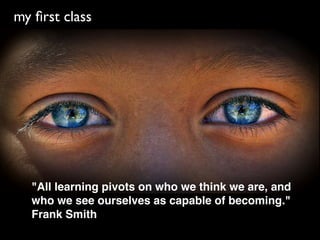 my ﬁrst class




  "All learning pivots on who we think we are, and
  who we see ourselves as capable of becoming."
  Frank Smith
 