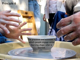 Principle 6




              The practices and activities in
               which people engage while
                 learning shape what is
                        learned.



                                            from NAP: Learning and Understanding
 