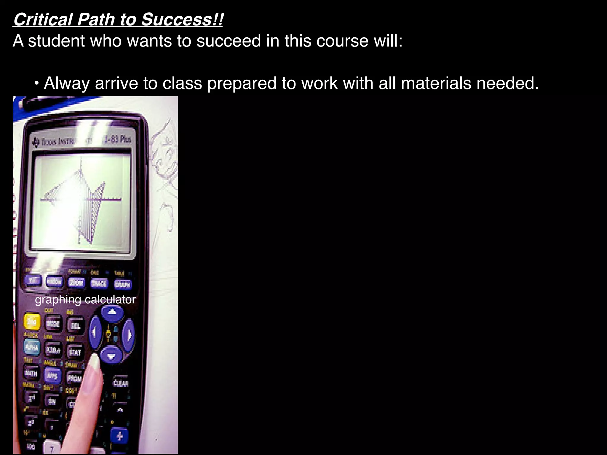 Critical Path to Success!!
A student who wants to succeed in this course will:

  • Alway arrive to class prepared to work with all materials needed.




  graphing calculator
 