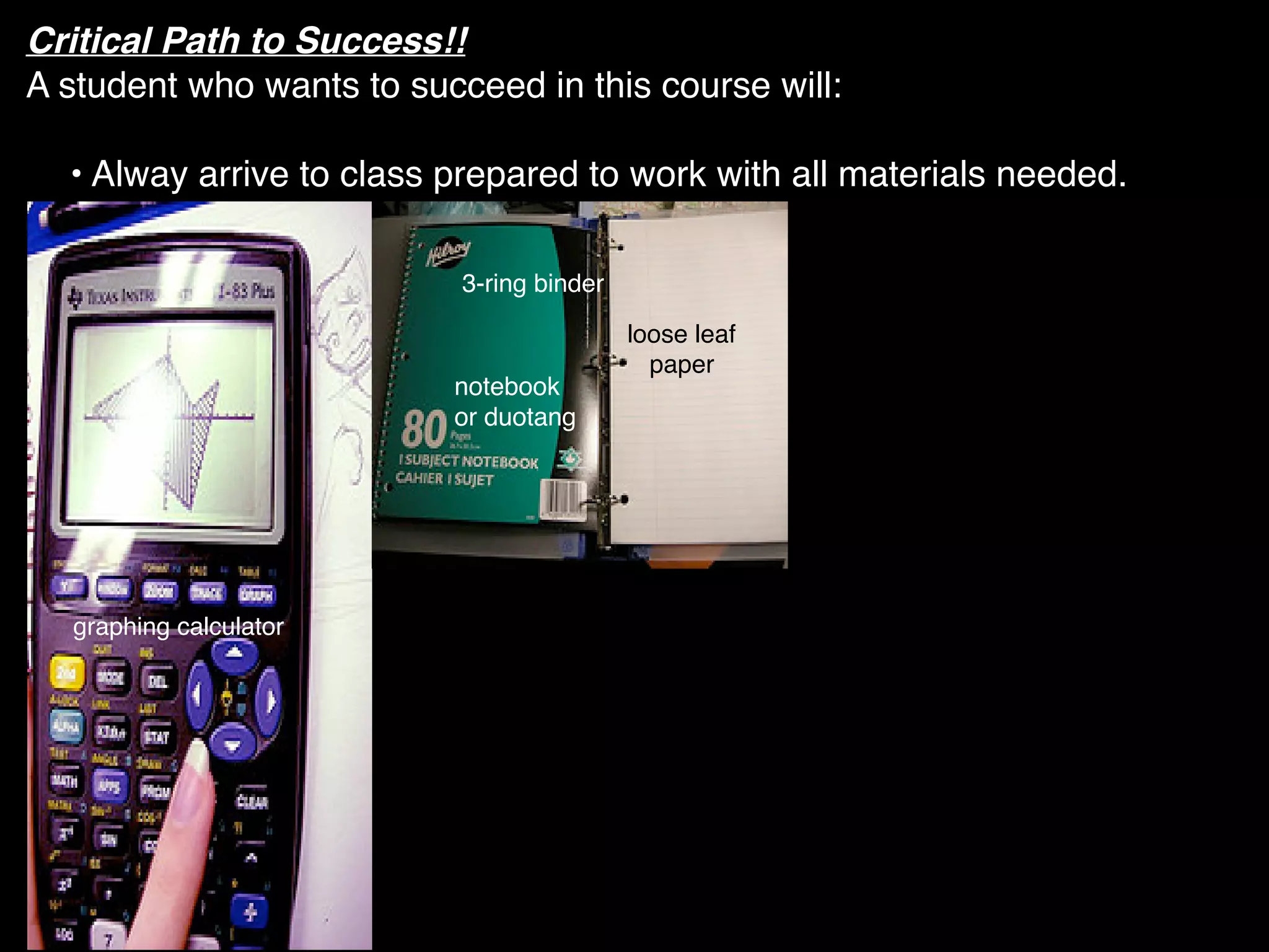 Critical Path to Success!!
A student who wants to succeed in this course will:

  • Alway arrive to class prepared to work with all materials needed.

                           3-ring binder

                                           loose leaf
                                             paper
                          notebook
                          or duotang




  graphing calculator
 