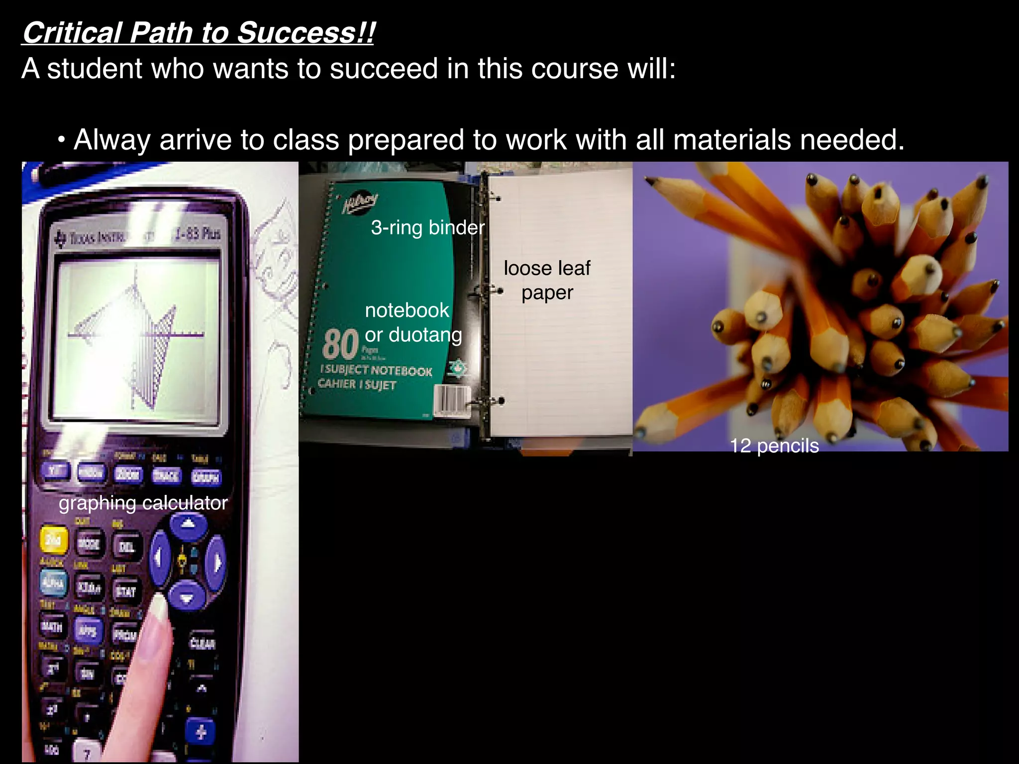 Critical Path to Success!!
A student who wants to succeed in this course will:

  • Alway arrive to class prepared to work with all materials needed.

                           3-ring binder

                                           loose leaf
                                             paper
                          notebook
                          or duotang




                                                        12 pencils

  graphing calculator
 