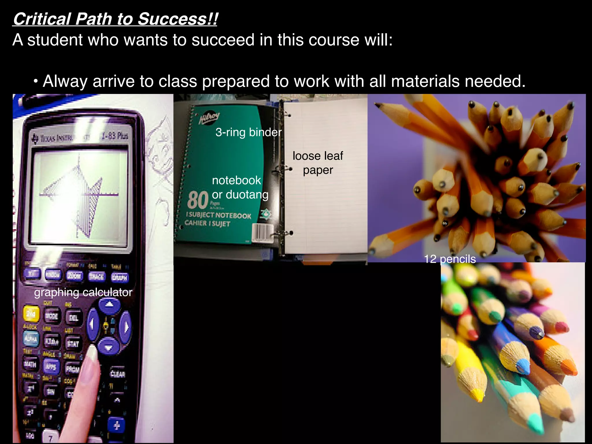 Critical Path to Success!!
A student who wants to succeed in this course will:

  • Alway arrive to class prepared to work with all materials needed.

                           3-ring binder

                                           loose leaf
                                             paper
                          notebook
                          or duotang




                                                        12 pencils

  graphing calculator
 