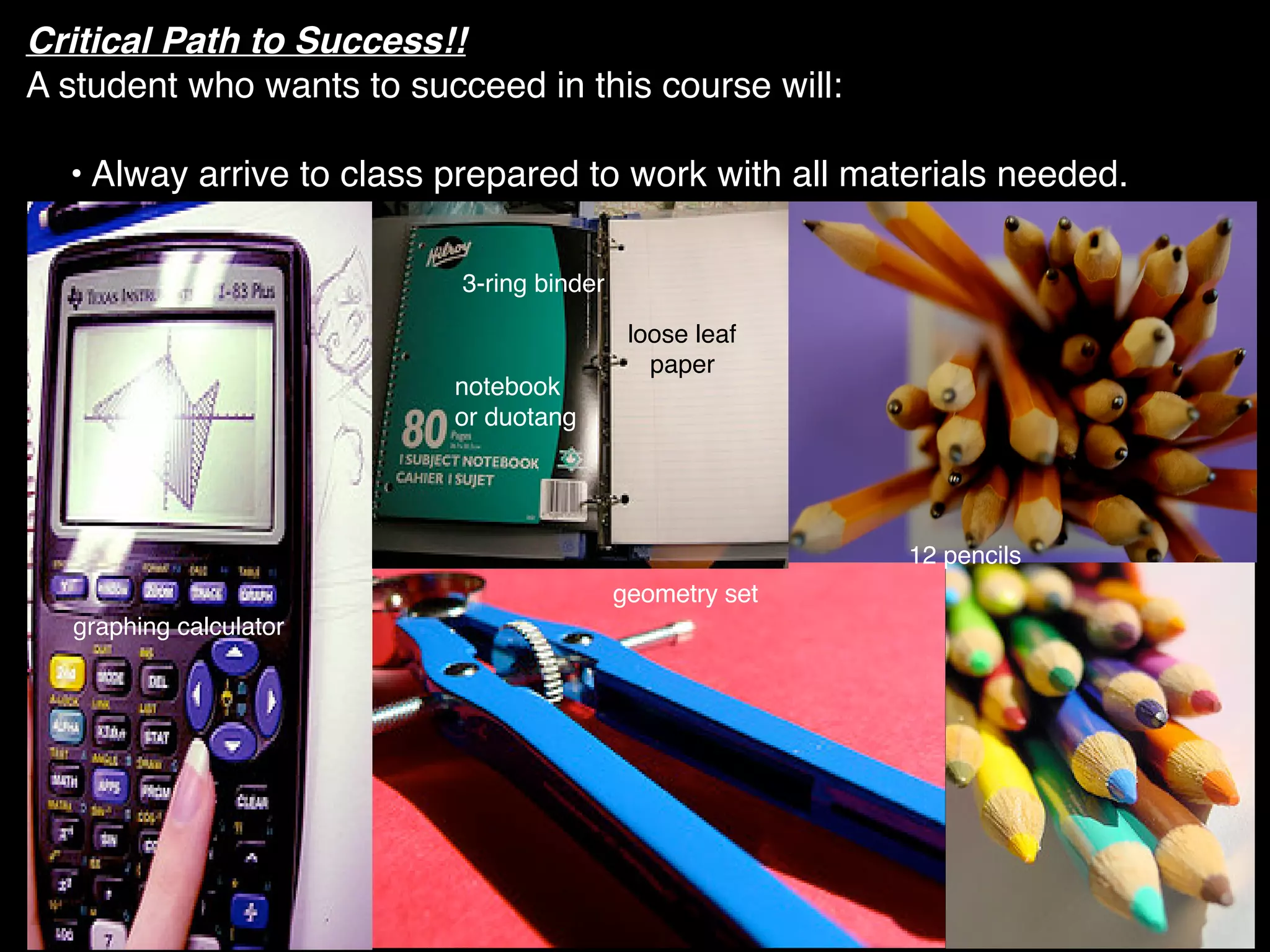 Critical Path to Success!!
A student who wants to succeed in this course will:

  • Alway arrive to class prepared to work with all materials needed.

                           3-ring binder

                                            loose leaf
                                              paper
                          notebook
                          or duotang




                                                          12 pencils
                                           geometry set
  graphing calculator
 