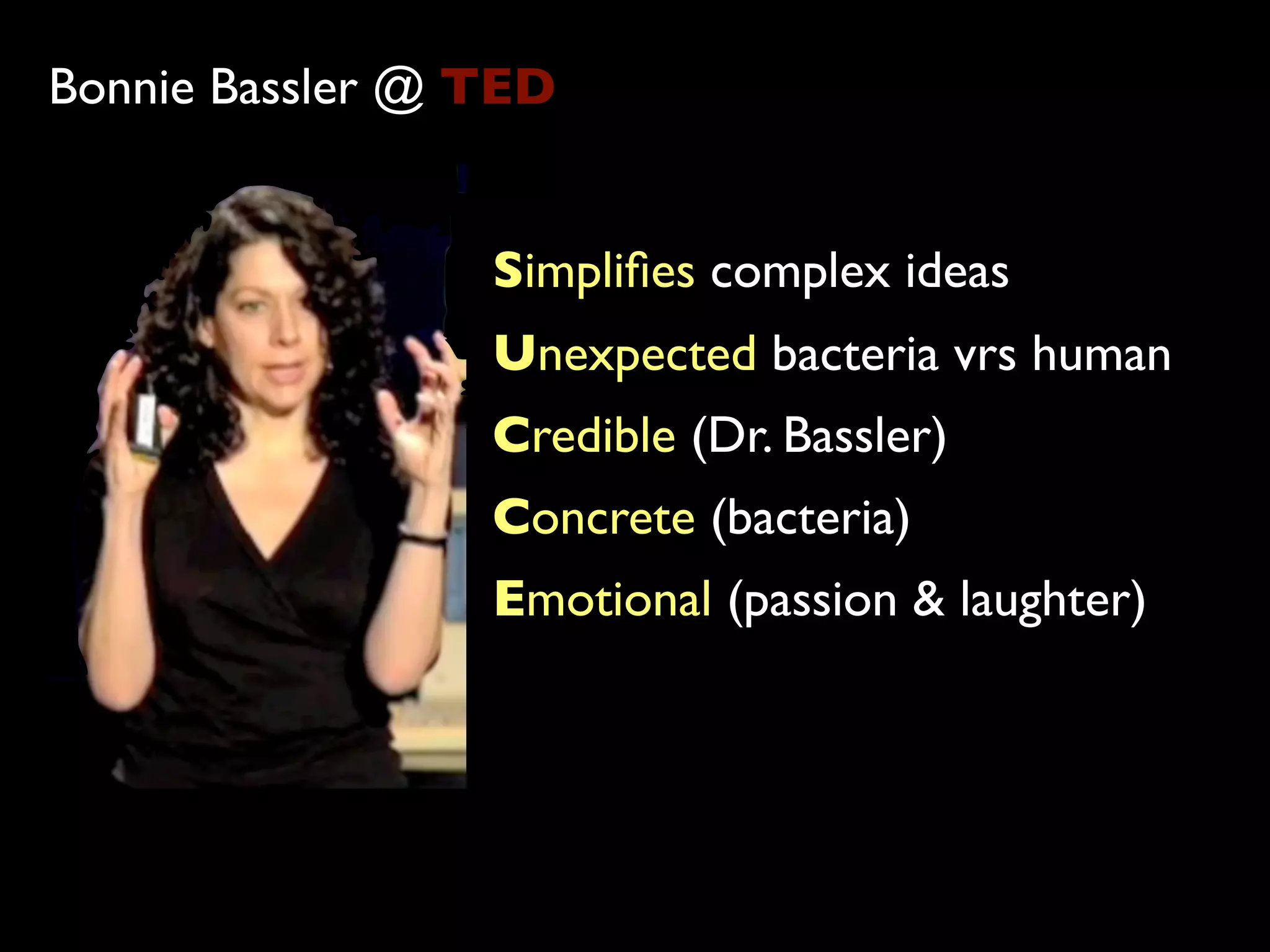 Bonnie Bassler @ TED


                 Simpliﬁes complex ideas
                 Unexpected bacteria vrs human
                 Credible (Dr. Bassler)
                 Concrete (bacteria)
                 Emotional (passion & laughter)
 