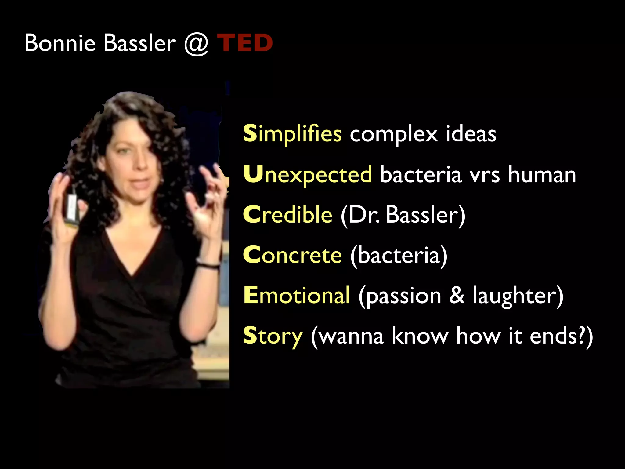 Bonnie Bassler @ TED


                 Simpliﬁes complex ideas
                 Unexpected bacteria vrs human
                 Credible (Dr. Bassler)
                 Concrete (bacteria)
                 Emotional (passion & laughter)
                 Story (wanna know how it ends?)
 
