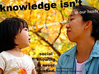 kn owl edge isn’t s
               in our head

                 een us
         ’s b etw
       it




            social
          knowing
          is never
                    David Weinberger
          finished. Everything is Miscellaneous
 