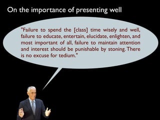 On the importance of presenting well

    "Failure to spend the [class] time wisely and well,
    failure to educate, entertain, elucidate, enlighten, and
    most important of all, failure to maintain attention
    and interest should be punishable by stoning. There
    is no excuse for tedium."
 