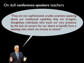 On dull conference speakers teachers

    "They are not sophisticated, erudite scientists speaking
    above our intellectual capability; they are arrogant,
    thoughtless individuals who insult our very presence
    by the lack of concern for our desire to beneﬁt from a
    meeting class which we choose to attend."
 