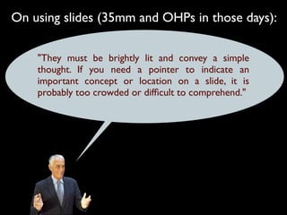 On using slides (35mm and OHPs in those days):

    "They must be brightly lit and convey a simple
    thought. If you need a pointer to indicate an
    important concept or location on a slide, it is
    probably too crowded or difﬁcult to comprehend."
 