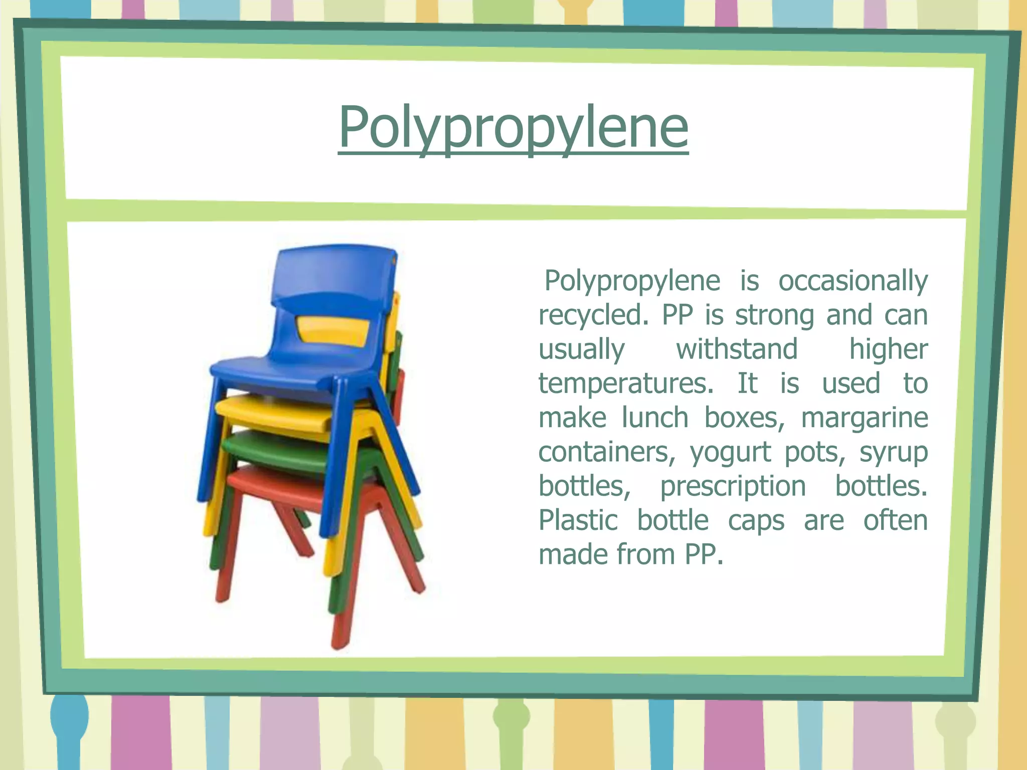 Polypropylene
Polypropylene is occasionally
recycled. PP is strong and can
usually withstand higher
temperatures. It is used to
make lunch boxes, margarine
containers, yogurt pots, syrup
bottles, prescription bottles.
Plastic bottle caps are often
made from PP.
 