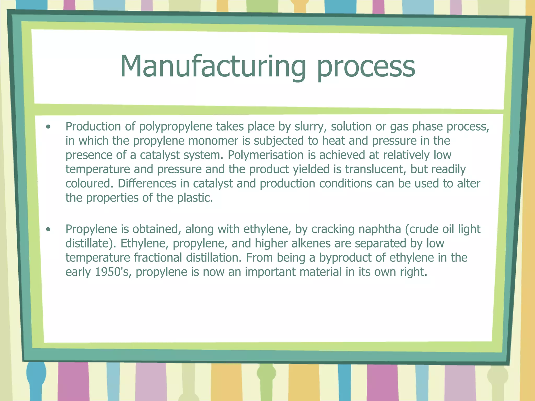 Manufacturing process
• Production of polypropylene takes place by slurry, solution or gas phase process,
in which the propylene monomer is subjected to heat and pressure in the
presence of a catalyst system. Polymerisation is achieved at relatively low
temperature and pressure and the product yielded is translucent, but readily
coloured. Differences in catalyst and production conditions can be used to alter
the properties of the plastic.
• Propylene is obtained, along with ethylene, by cracking naphtha (crude oil light
distillate). Ethylene, propylene, and higher alkenes are separated by low
temperature fractional distillation. From being a byproduct of ethylene in the
early 1950's, propylene is now an important material in its own right.
 