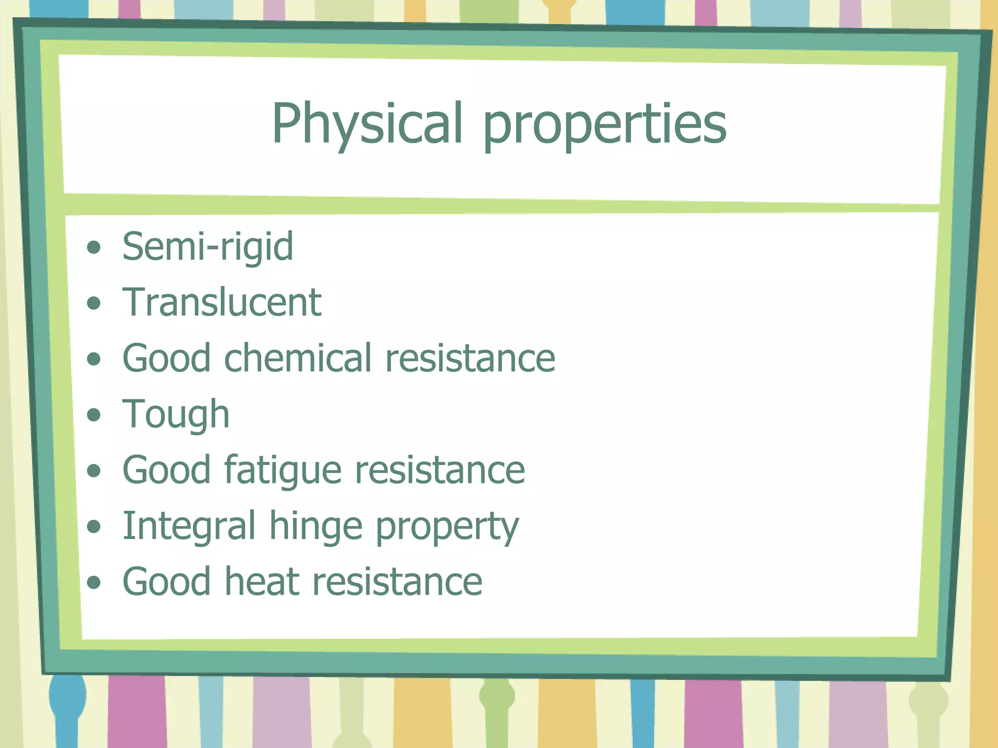 Physical properties
• Semi-rigid
• Translucent
• Good chemical resistance
• Tough
• Good fatigue resistance
• Integral hinge property
• Good heat resistance
 