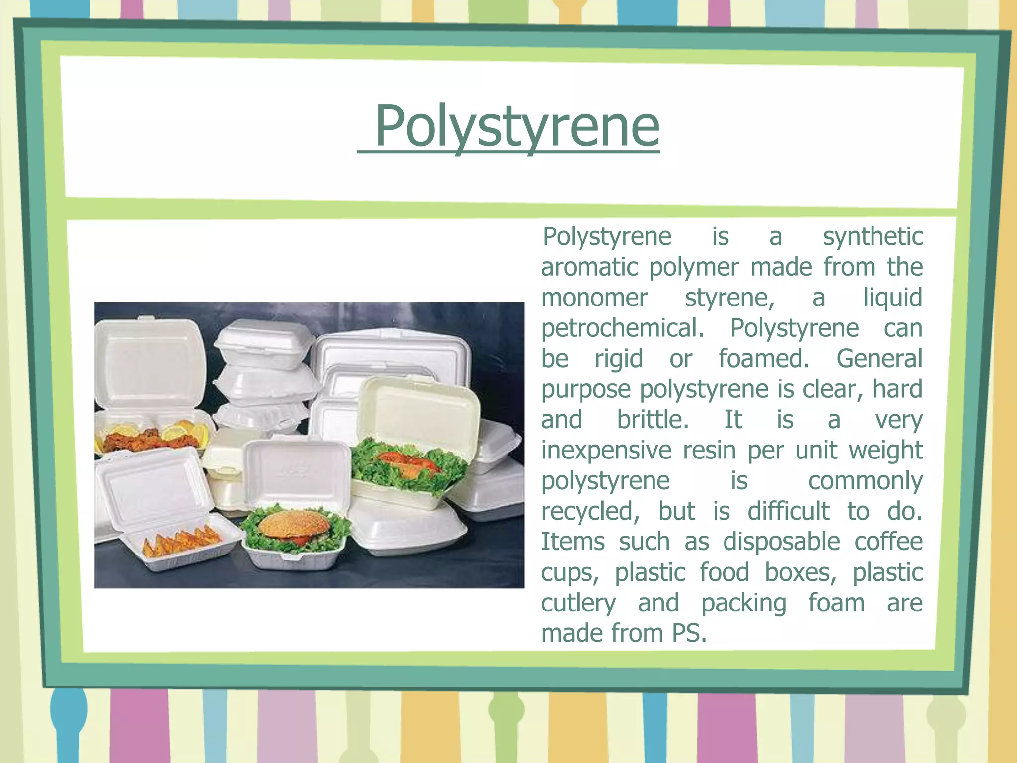 Polystyrene
Polystyrene is a synthetic
aromatic polymer made from the
monomer styrene, a liquid
petrochemical. Polystyrene can
be rigid or foamed. General
purpose polystyrene is clear, hard
and brittle. It is a very
inexpensive resin per unit weight
polystyrene is commonly
recycled, but is difficult to do.
Items such as disposable coffee
cups, plastic food boxes, plastic
cutlery and packing foam are
made from PS.
 