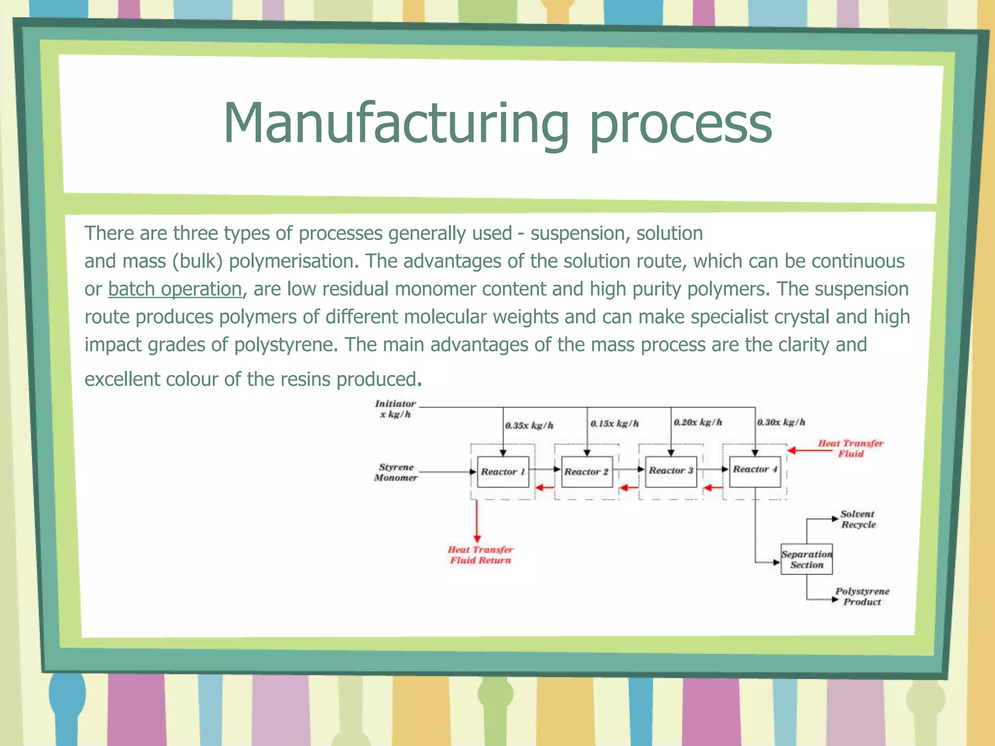 Manufacturing process
There are three types of processes generally used - suspension, solution
and mass (bulk) polymerisation. The advantages of the solution route, which can be continuous
or batch operation, are low residual monomer content and high purity polymers. The suspension
route produces polymers of different molecular weights and can make specialist crystal and high
impact grades of polystyrene. The main advantages of the mass process are the clarity and
excellent colour of the resins produced.
 