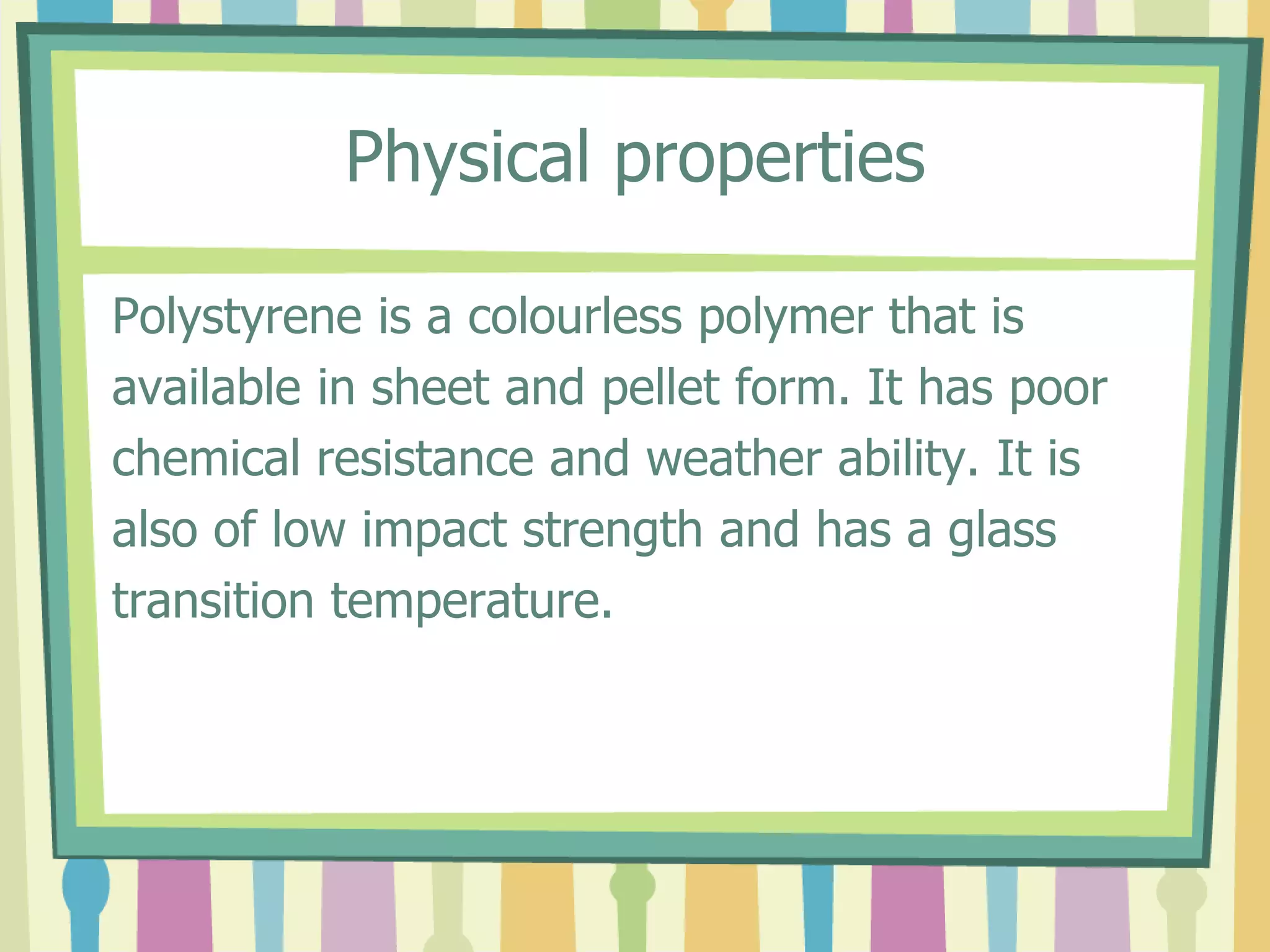 Physical properties
Polystyrene is a colourless polymer that is
available in sheet and pellet form. It has poor
chemical resistance and weather ability. It is
also of low impact strength and has a glass
transition temperature.
 