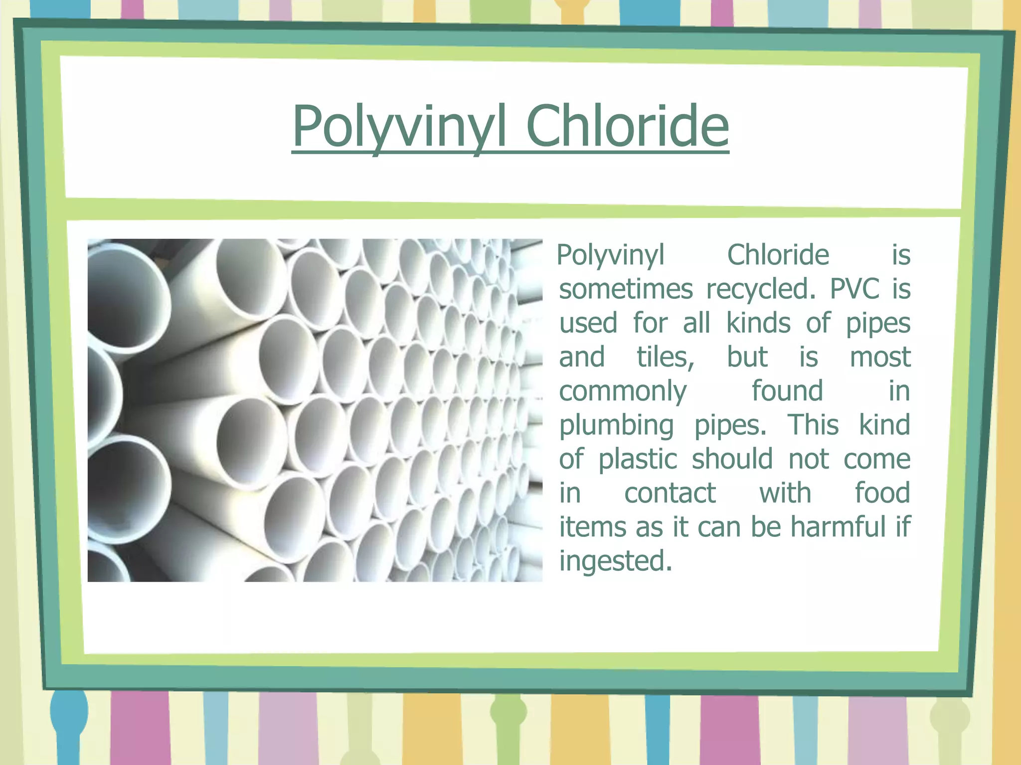 Polyvinyl Chloride
Polyvinyl Chloride is
sometimes recycled. PVC is
used for all kinds of pipes
and tiles, but is most
commonly found in
plumbing pipes. This kind
of plastic should not come
in contact with food
items as it can be harmful if
ingested.
 
