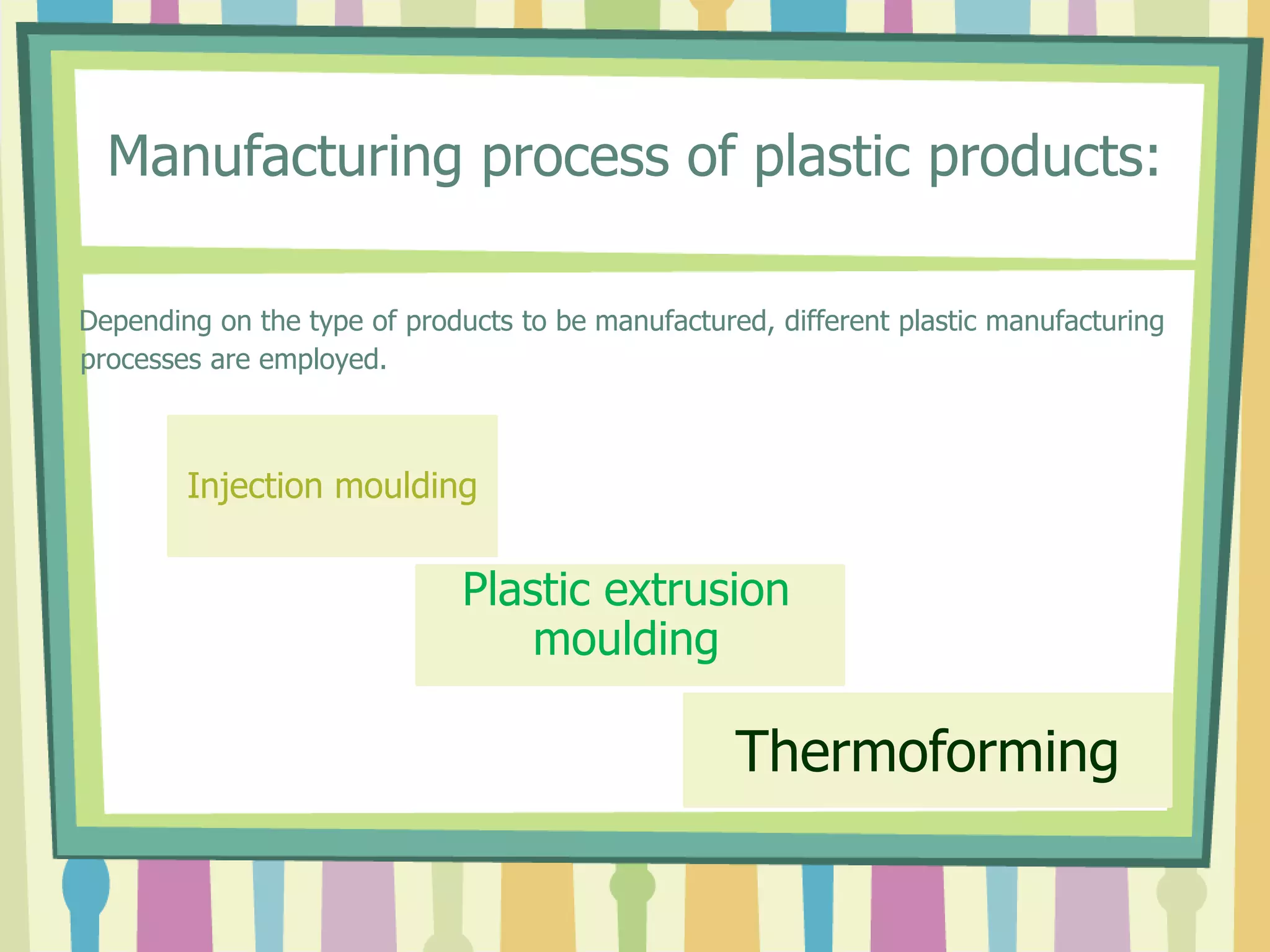 Manufacturing process of plastic products:
Depending on the type of products to be manufactured, different plastic manufacturing
processes are employed.
Injection moulding
Plastic extrusion
moulding
Thermoforming
 