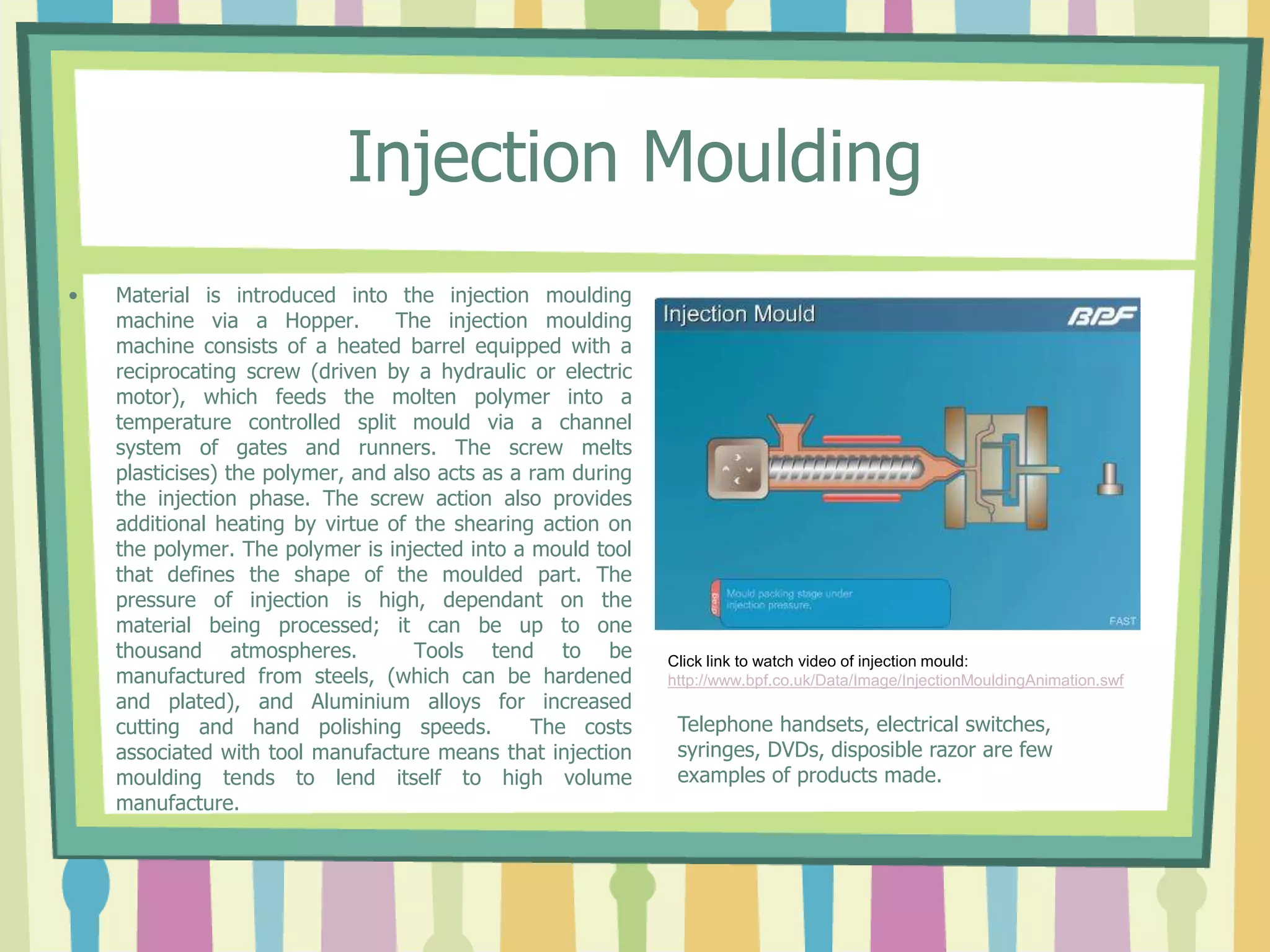 Injection Moulding
• Material is introduced into the injection moulding
machine via a Hopper. The injection moulding
machine consists of a heated barrel equipped with a
reciprocating screw (driven by a hydraulic or electric
motor), which feeds the molten polymer into a
temperature controlled split mould via a channel
system of gates and runners. The screw melts
plasticises) the polymer, and also acts as a ram during
the injection phase. The screw action also provides
additional heating by virtue of the shearing action on
the polymer. The polymer is injected into a mould tool
that defines the shape of the moulded part. The
pressure of injection is high, dependant on the
material being processed; it can be up to one
thousand atmospheres. Tools tend to be
manufactured from steels, (which can be hardened
and plated), and Aluminium alloys for increased
cutting and hand polishing speeds. The costs
associated with tool manufacture means that injection
moulding tends to lend itself to high volume
manufacture.
Click link to watch video of injection mould:
http://www.bpf.co.uk/Data/Image/InjectionMouldingAnimation.swf
Telephone handsets, electrical switches,
syringes, DVDs, disposible razor are few
examples of products made.
 