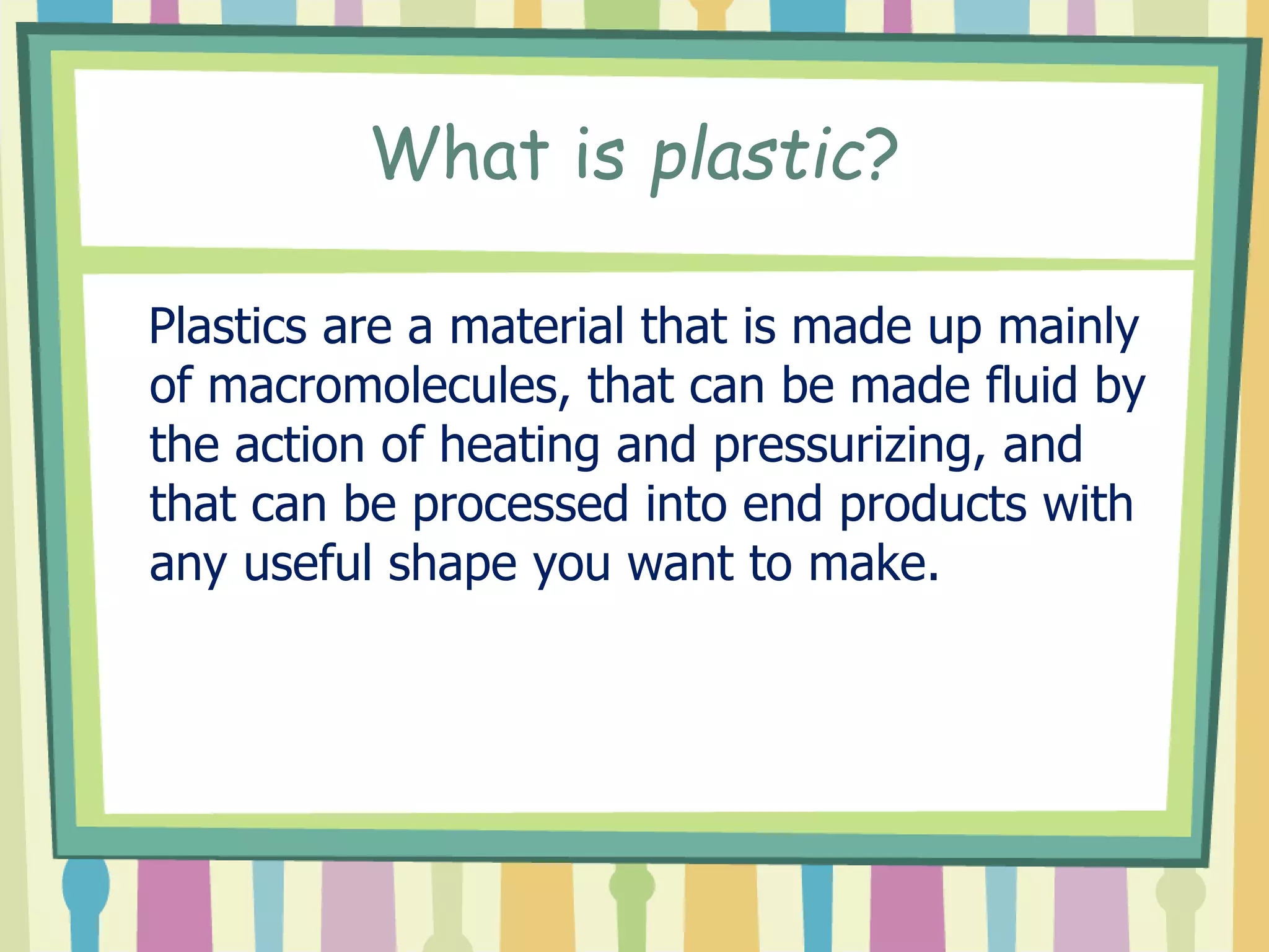 What is plastic?
Plastics are a material that is made up mainly
of macromolecules, that can be made fluid by
the action of heating and pressurizing, and
that can be processed into end products with
any useful shape you want to make.
 
