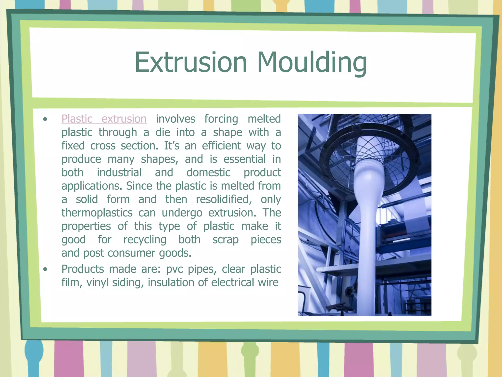 Extrusion Moulding
• Plastic extrusion involves forcing melted
plastic through a die into a shape with a
fixed cross section. It’s an efficient way to
produce many shapes, and is essential in
both industrial and domestic product
applications. Since the plastic is melted from
a solid form and then resolidified, only
thermoplastics can undergo extrusion. The
properties of this type of plastic make it
good for recycling both scrap pieces
and post consumer goods.
• Products made are: pvc pipes, clear plastic
film, vinyl siding, insulation of electrical wire
 
