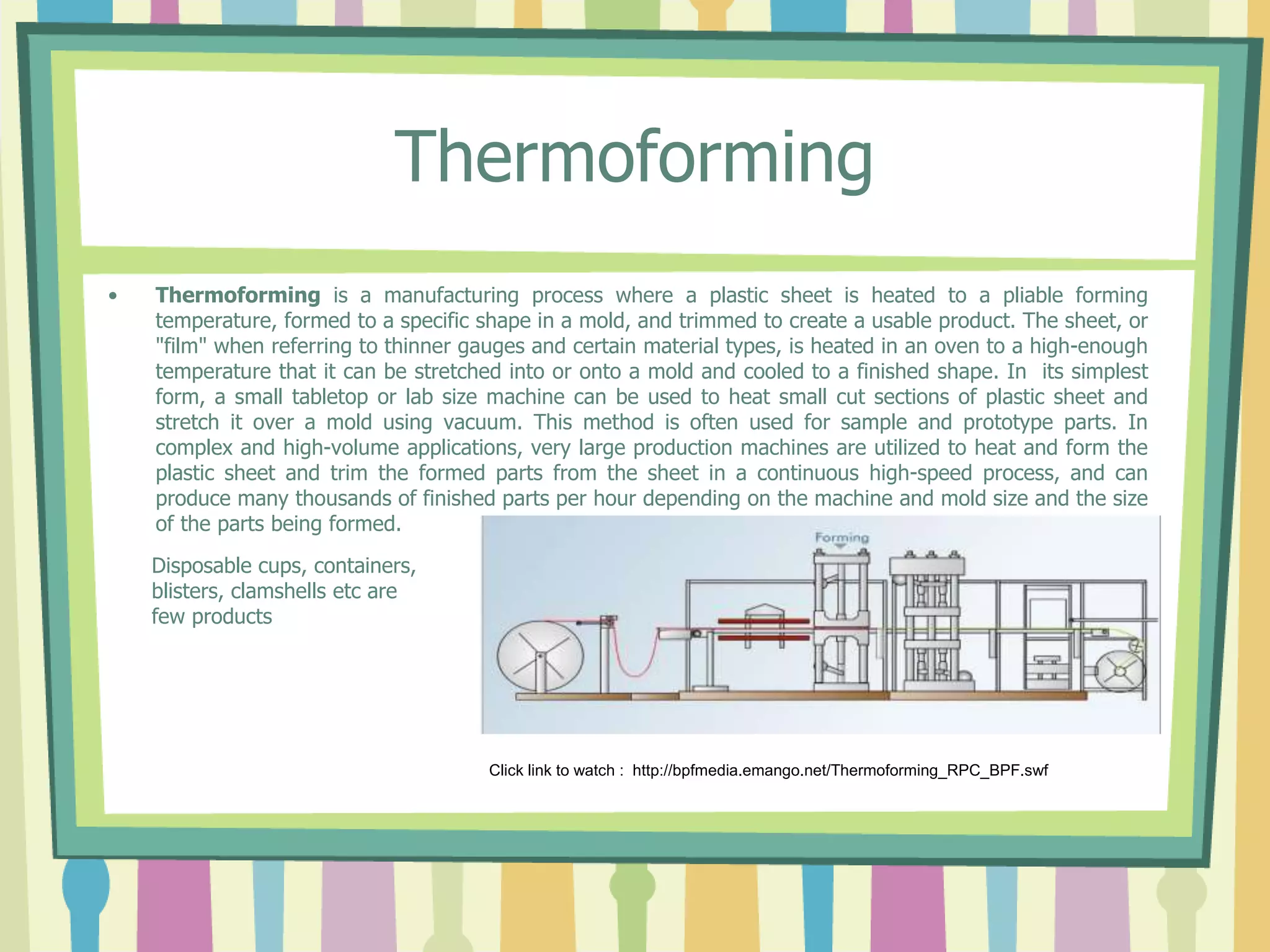 Thermoforming
• Thermoforming is a manufacturing process where a plastic sheet is heated to a pliable forming
temperature, formed to a specific shape in a mold, and trimmed to create a usable product. The sheet, or
"film" when referring to thinner gauges and certain material types, is heated in an oven to a high-enough
temperature that it can be stretched into or onto a mold and cooled to a finished shape. In its simplest
form, a small tabletop or lab size machine can be used to heat small cut sections of plastic sheet and
stretch it over a mold using vacuum. This method is often used for sample and prototype parts. In
complex and high-volume applications, very large production machines are utilized to heat and form the
plastic sheet and trim the formed parts from the sheet in a continuous high-speed process, and can
produce many thousands of finished parts per hour depending on the machine and mold size and the size
of the parts being formed.
Click link to watch : http://bpfmedia.emango.net/Thermoforming_RPC_BPF.swf
Disposable cups, containers,
blisters, clamshells etc are
few products
 