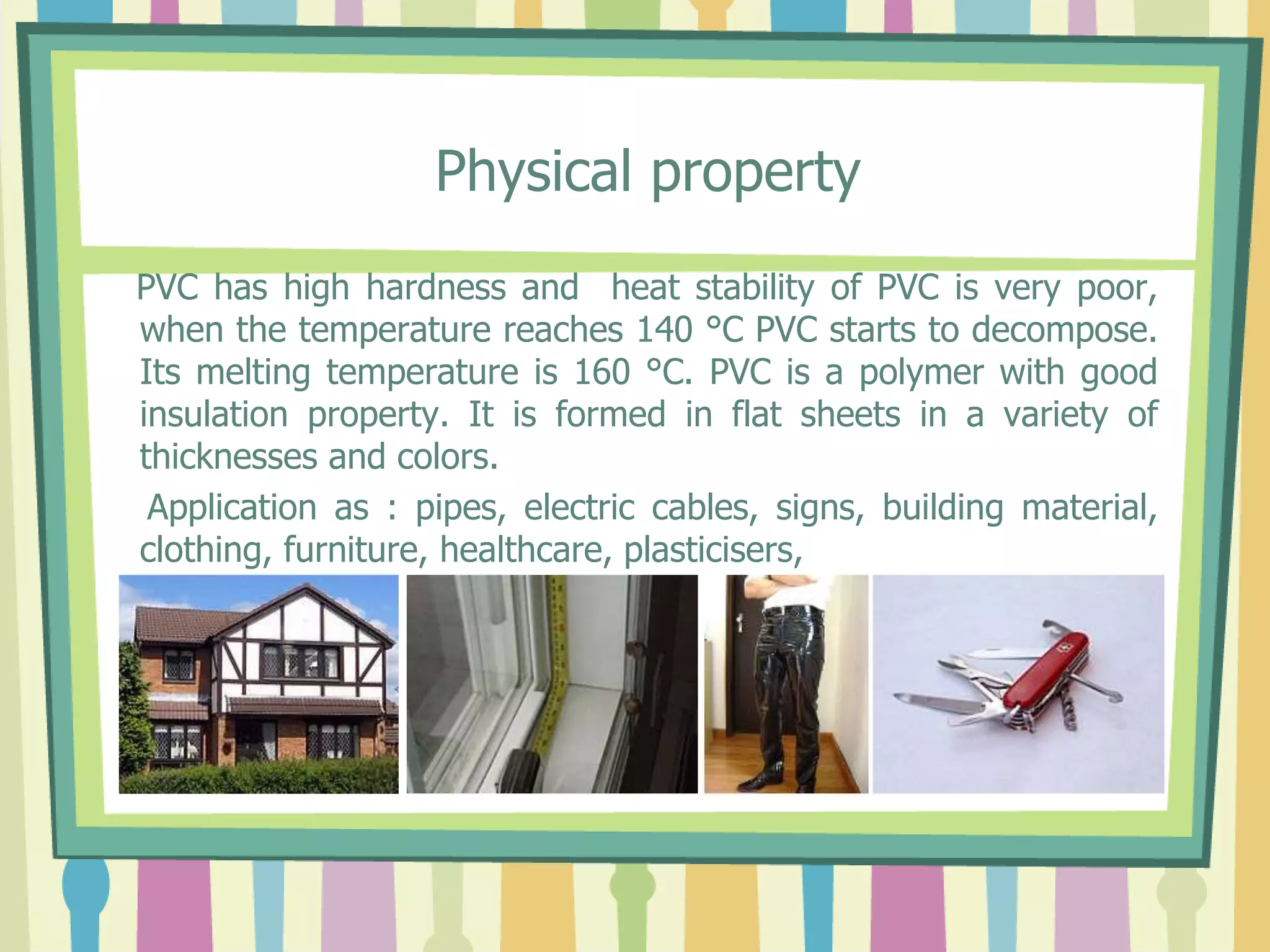 Physical property
PVC has high hardness and heat stability of PVC is very poor,
when the temperature reaches 140 °C PVC starts to decompose.
Its melting temperature is 160 °C. PVC is a polymer with good
insulation property. It is formed in flat sheets in a variety of
thicknesses and colors.
Application as : pipes, electric cables, signs, building material,
clothing, furniture, healthcare, plasticisers,
 
