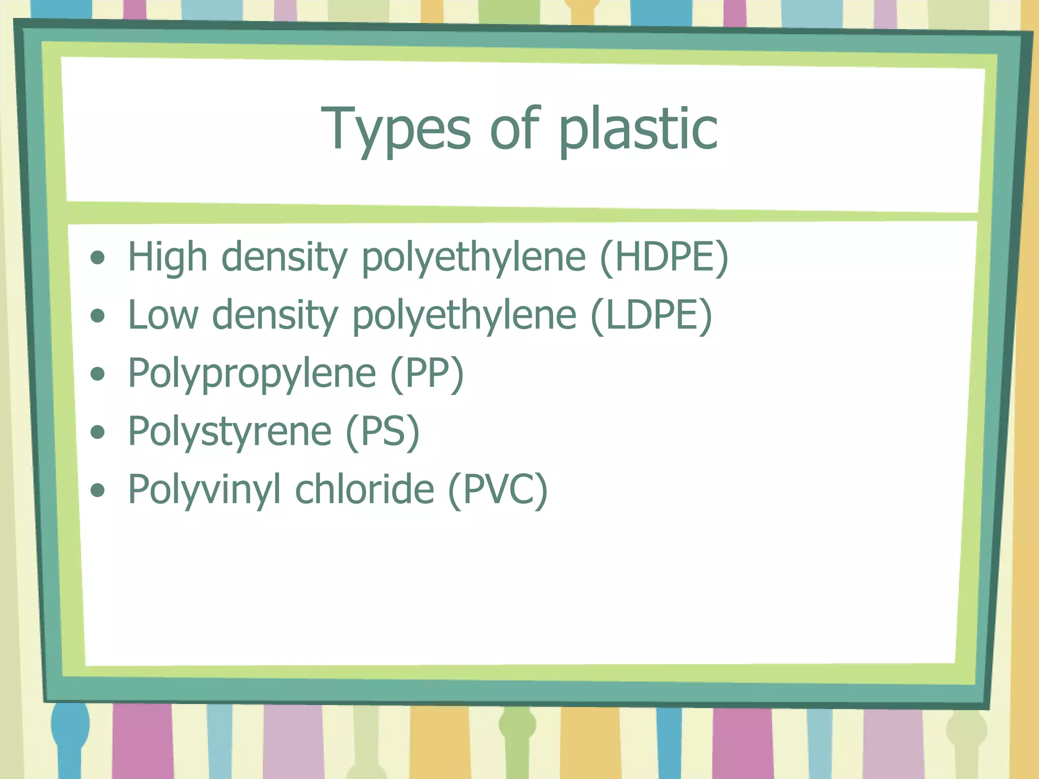 Types of plastic
• High density polyethylene (HDPE)
• Low density polyethylene (LDPE)
• Polypropylene (PP)
• Polystyrene (PS)
• Polyvinyl chloride (PVC)
 