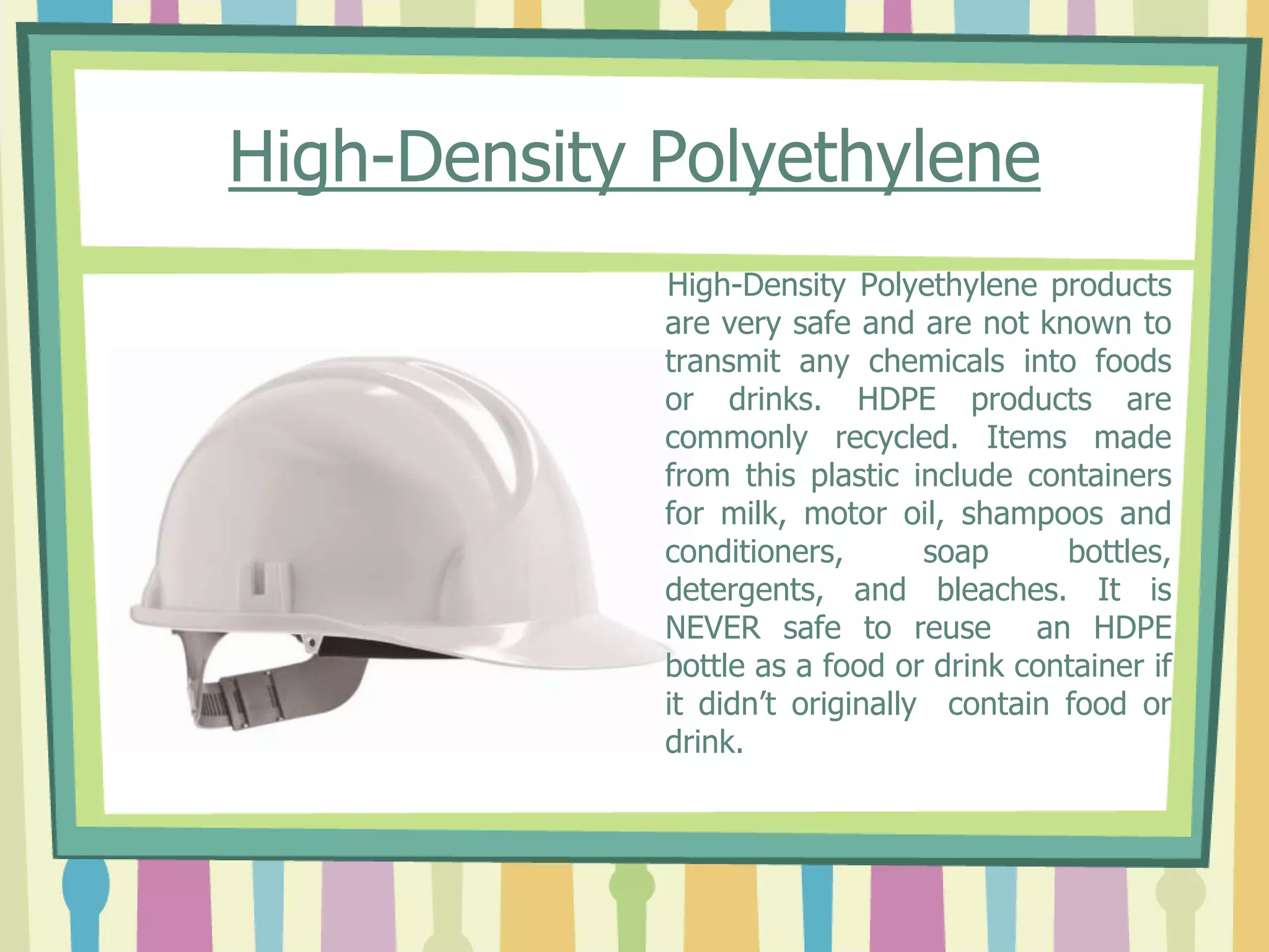 High-Density Polyethylene
High-Density Polyethylene products
are very safe and are not known to
transmit any chemicals into foods
or drinks. HDPE products are
commonly recycled. Items made
from this plastic include containers
for milk, motor oil, shampoos and
conditioners, soap bottles,
detergents, and bleaches. It is
NEVER safe to reuse an HDPE
bottle as a food or drink container if
it didn’t originally contain food or
drink.
 