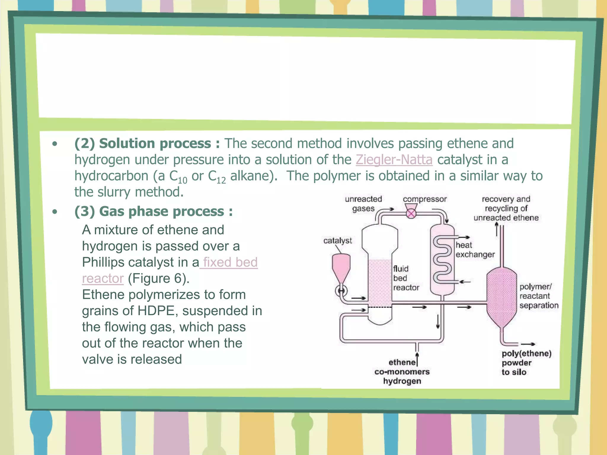 • (2) Solution process : The second method involves passing ethene and
hydrogen under pressure into a solution of the Ziegler-Natta catalyst in a
hydrocarbon (a C10 or C12 alkane). The polymer is obtained in a similar way to
the slurry method.
• (3) Gas phase process :
A mixture of ethene and
hydrogen is passed over a
Phillips catalyst in a fixed bed
reactor (Figure 6).
Ethene polymerizes to form
grains of HDPE, suspended in
the flowing gas, which pass
out of the reactor when the
valve is released
 