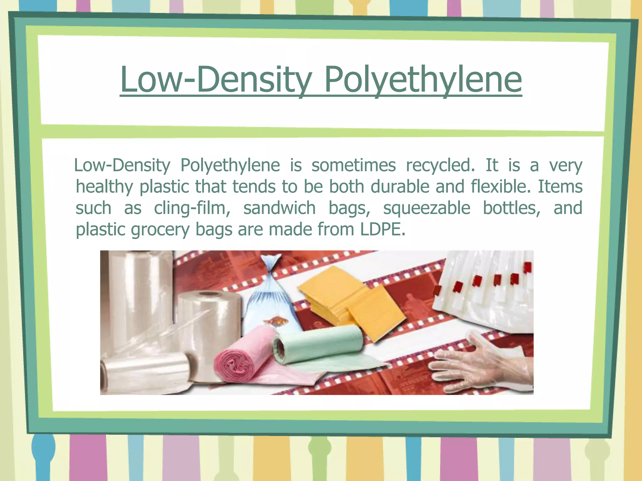 Low-Density Polyethylene
Low-Density Polyethylene is sometimes recycled. It is a very
healthy plastic that tends to be both durable and flexible. Items
such as cling-film, sandwich bags, squeezable bottles, and
plastic grocery bags are made from LDPE.
 