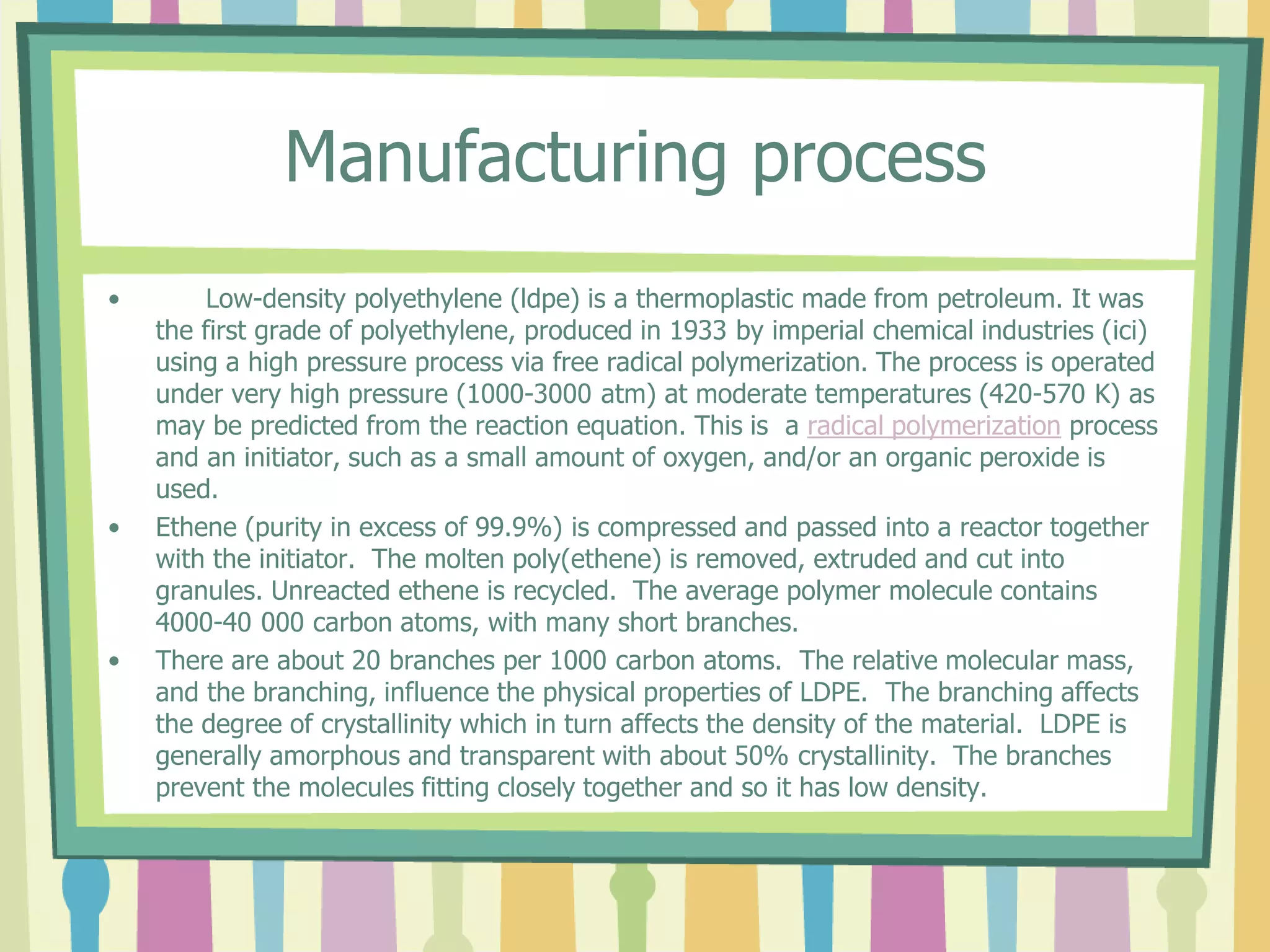Manufacturing process
• Low-density polyethylene (ldpe) is a thermoplastic made from petroleum. It was
the first grade of polyethylene, produced in 1933 by imperial chemical industries (ici)
using a high pressure process via free radical polymerization. The process is operated
under very high pressure (1000-3000 atm) at moderate temperatures (420-570 K) as
may be predicted from the reaction equation. This is a radical polymerization process
and an initiator, such as a small amount of oxygen, and/or an organic peroxide is
used.
• Ethene (purity in excess of 99.9%) is compressed and passed into a reactor together
with the initiator. The molten poly(ethene) is removed, extruded and cut into
granules. Unreacted ethene is recycled. The average polymer molecule contains
4000-40 000 carbon atoms, with many short branches.
• There are about 20 branches per 1000 carbon atoms. The relative molecular mass,
and the branching, influence the physical properties of LDPE. The branching affects
the degree of crystallinity which in turn affects the density of the material. LDPE is
generally amorphous and transparent with about 50% crystallinity. The branches
prevent the molecules fitting closely together and so it has low density.
 