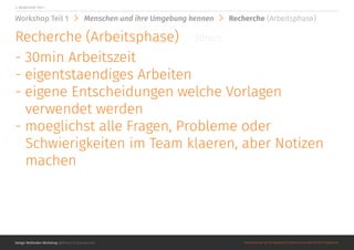Design Methoden Workshop @Roman Schoeneboom ©MATERIALS MAY NOT BE REPRODUCED IN WHOLE OR IN PART WITHOUT PERMISSION.
2. WORKSHOP Teil 1
Workshop Teil 1 Menschen und ihre Umgebung kennen Recherche (Arbeitsphase)
Recherche (Arbeitsphase)
- 30min Arbeitszeit
- eigentstaendiges Arbeiten
- eigene Entscheidungen welche Vorlagen
verwendet werden
- moeglichst alle Fragen, Probleme oder
Schwierigkeiten im Team klaeren, aber Notizen
machen
30min
 