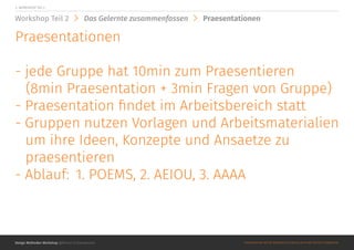 Design Methoden Workshop @Roman Schoeneboom ©MATERIALS MAY NOT BE REPRODUCED IN WHOLE OR IN PART WITHOUT PERMISSION.
3. WORKSHOP Teil 2
Workshop Teil 2 Das Gelernte zusammenfassen Praesentationen
Praesentationen
- jede Gruppe hat 10min zum Praesentieren
(8min Praesentation + 3min Fragen von Gruppe)
- Praesentation findet im Arbeitsbereich statt
- Gruppen nutzen Vorlagen und Arbeitsmaterialien
um ihre Ideen, Konzepte und Ansaetze zu
praesentieren
- Ablauf: 	1. POEMS, 2. AEIOU, 3. AAAA
 