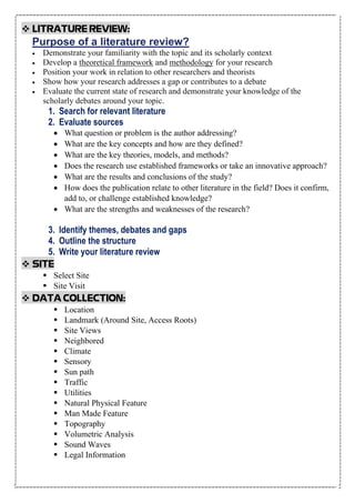 ❖ LITRATURE REVIEW:
Purpose of a literature review?
• Demonstrate your familiarity with the topic and its scholarly context
• Develop a theoretical framework and methodology for your research
• Position your work in relation to other researchers and theorists
• Show how your research addresses a gap or contributes to a debate
• Evaluate the current state of research and demonstrate your knowledge of the
scholarly debates around your topic.
1. Search for relevant literature
2. Evaluate sources
• What question or problem is the author addressing?
• What are the key concepts and how are they defined?
• What are the key theories, models, and methods?
• Does the research use established frameworks or take an innovative approach?
• What are the results and conclusions of the study?
• How does the publication relate to other literature in the field? Does it confirm,
add to, or challenge established knowledge?
• What are the strengths and weaknesses of the research?
3. Identify themes, debates and gaps
4. Outline the structure
5. Write your literature review
❖ SITE
▪ Select Site
▪ Site Visit
❖ DATA COLLECTION:
▪ Location
▪ Landmark (Around Site, Access Roots)
▪ Site Views
▪ Neighbored
▪ Climate
▪ Sensory
▪ Sun path
▪ Traffic
▪ Utilities
▪ Natural Physical Feature
▪ Man Made Feature
▪ Topography
▪ Volumetric Analysis
▪ Sound Waves
▪ Legal Information
 