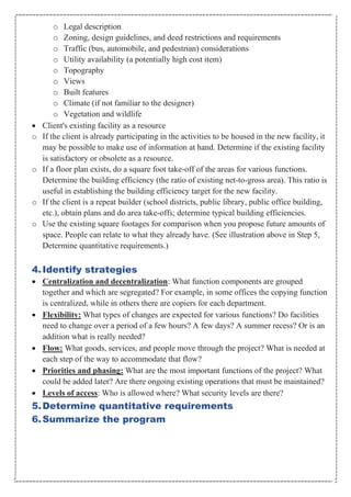 o Legal description
o Zoning, design guidelines, and deed restrictions and requirements
o Traffic (bus, automobile, and pedestrian) considerations
o Utility availability (a potentially high cost item)
o Topography
o Views
o Built features
o Climate (if not familiar to the designer)
o Vegetation and wildlife
• Client's existing facility as a resource
o If the client is already participating in the activities to be housed in the new facility, it
may be possible to make use of information at hand. Determine if the existing facility
is satisfactory or obsolete as a resource.
o If a floor plan exists, do a square foot take-off of the areas for various functions.
Determine the building efficiency (the ratio of existing net-to-gross area). This ratio is
useful in establishing the building efficiency target for the new facility.
o If the client is a repeat builder (school districts, public library, public office building,
etc.), obtain plans and do area take-offs; determine typical building efficiencies.
o Use the existing square footages for comparison when you propose future amounts of
space. People can relate to what they already have. (See illustration above in Step 5,
Determine quantitative requirements.)
4.Identify strategies
• Centralization and decentralization: What function components are grouped
together and which are segregated? For example, in some offices the copying function
is centralized, while in others there are copiers for each department.
• Flexibility: What types of changes are expected for various functions? Do facilities
need to change over a period of a few hours? A few days? A summer recess? Or is an
addition what is really needed?
• Flow: What goods, services, and people move through the project? What is needed at
each step of the way to accommodate that flow?
• Priorities and phasing: What are the most important functions of the project? What
could be added later? Are there ongoing existing operations that must be maintained?
• Levels of access: Who is allowed where? What security levels are there?
5.Determine quantitative requirements
6.Summarize the program
 