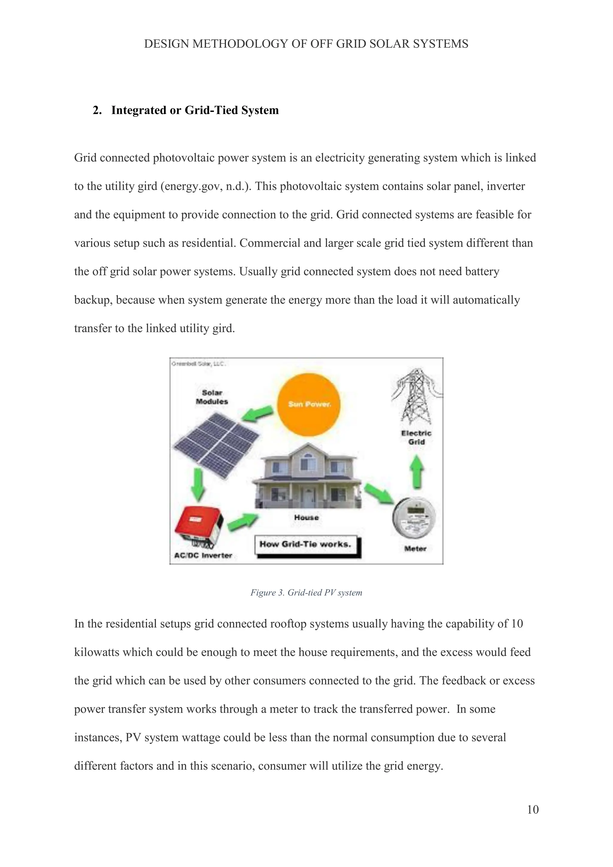 DESIGN METHODOLOGY OF OFF GRID SOLAR SYSTEMS
10
2. Integrated or Grid-Tied System
Grid connected photovoltaic power system is an electricity generating system which is linked
to the utility gird (energy.gov, n.d.). This photovoltaic system contains solar panel, inverter
and the equipment to provide connection to the grid. Grid connected systems are feasible for
various setup such as residential. Commercial and larger scale grid tied system different than
the off grid solar power systems. Usually grid connected system does not need battery
backup, because when system generate the energy more than the load it will automatically
transfer to the linked utility gird.
Figure 3. Grid-tied PV system
In the residential setups grid connected rooftop systems usually having the capability of 10
kilowatts which could be enough to meet the house requirements, and the excess would feed
the grid which can be used by other consumers connected to the grid. The feedback or excess
power transfer system works through a meter to track the transferred power. In some
instances, PV system wattage could be less than the normal consumption due to several
different factors and in this scenario, consumer will utilize the grid energy.
 