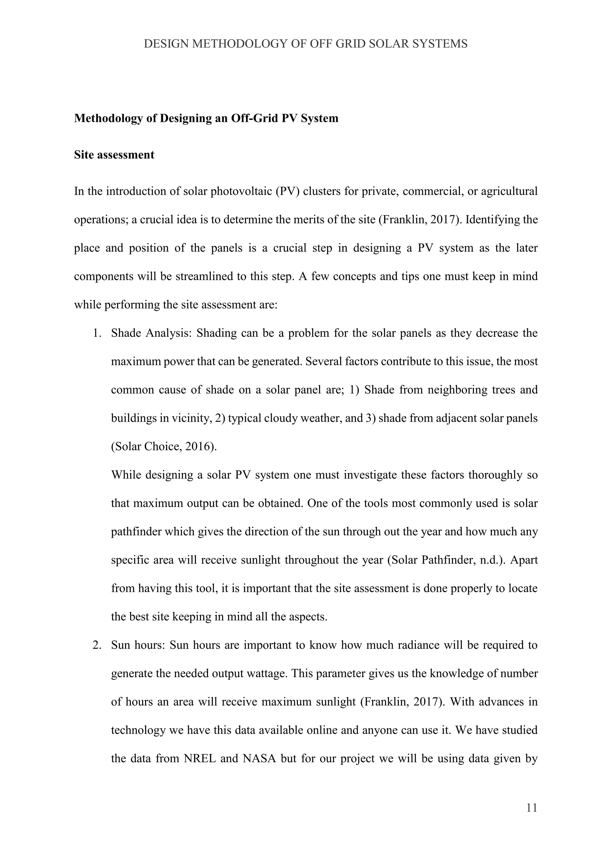 DESIGN METHODOLOGY OF OFF GRID SOLAR SYSTEMS
11
Methodology of Designing an Off-Grid PV System
Site assessment
In the introduction of solar photovoltaic (PV) clusters for private, commercial, or agricultural
operations; a crucial idea is to determine the merits of the site (Franklin, 2017). Identifying the
place and position of the panels is a crucial step in designing a PV system as the later
components will be streamlined to this step. A few concepts and tips one must keep in mind
while performing the site assessment are:
1. Shade Analysis: Shading can be a problem for the solar panels as they decrease the
maximum power that can be generated. Several factors contribute to this issue, the most
common cause of shade on a solar panel are; 1) Shade from neighboring trees and
buildings in vicinity, 2) typical cloudy weather, and 3) shade from adjacent solar panels
(Solar Choice, 2016).
While designing a solar PV system one must investigate these factors thoroughly so
that maximum output can be obtained. One of the tools most commonly used is solar
pathfinder which gives the direction of the sun through out the year and how much any
specific area will receive sunlight throughout the year (Solar Pathfinder, n.d.). Apart
from having this tool, it is important that the site assessment is done properly to locate
the best site keeping in mind all the aspects.
2. Sun hours: Sun hours are important to know how much radiance will be required to
generate the needed output wattage. This parameter gives us the knowledge of number
of hours an area will receive maximum sunlight (Franklin, 2017). With advances in
technology we have this data available online and anyone can use it. We have studied
the data from NREL and NASA but for our project we will be using data given by
 