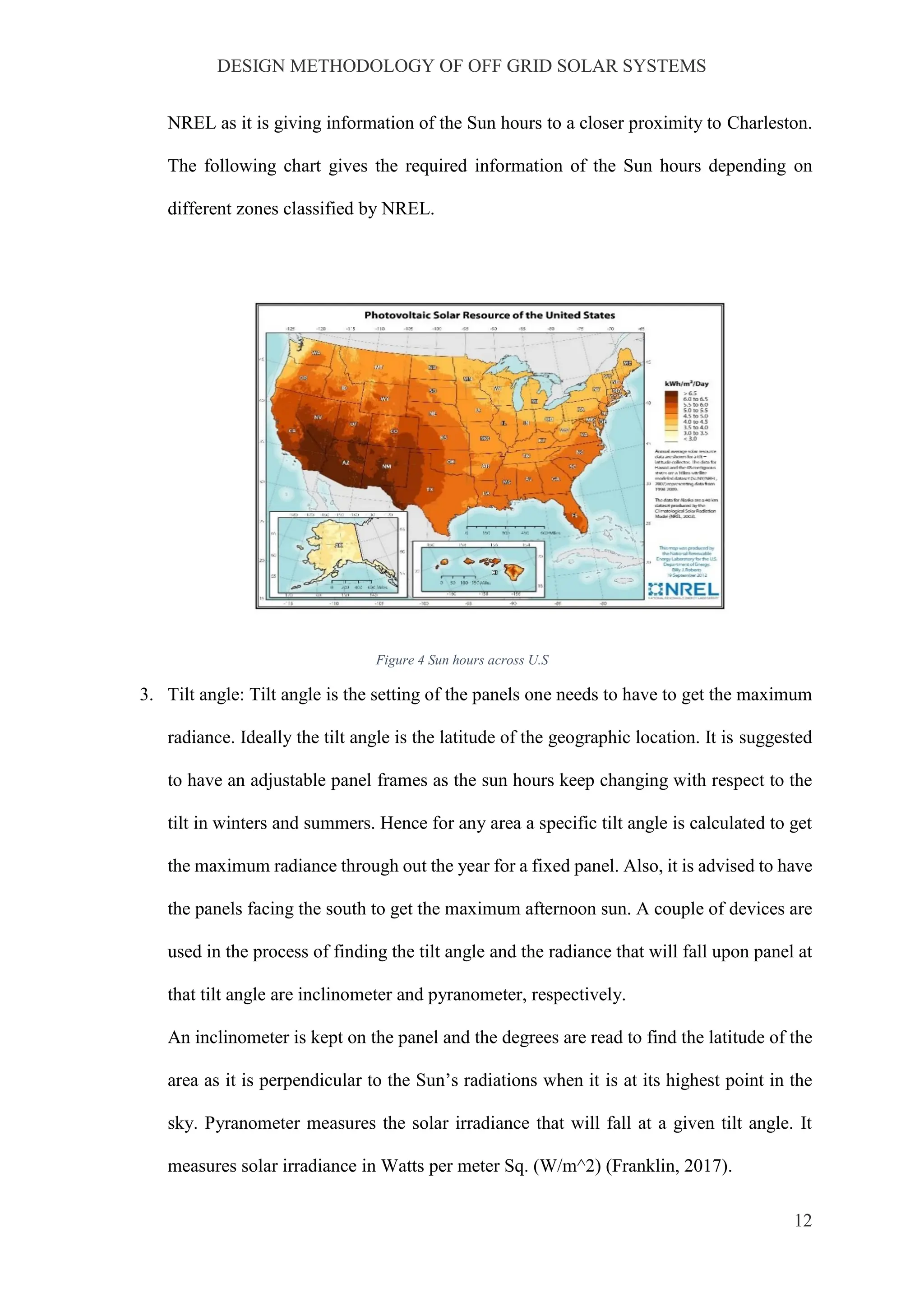 DESIGN METHODOLOGY OF OFF GRID SOLAR SYSTEMS
12
NREL as it is giving information of the Sun hours to a closer proximity to Charleston.
The following chart gives the required information of the Sun hours depending on
different zones classified by NREL.
Figure 4 Sun hours across U.S
3. Tilt angle: Tilt angle is the setting of the panels one needs to have to get the maximum
radiance. Ideally the tilt angle is the latitude of the geographic location. It is suggested
to have an adjustable panel frames as the sun hours keep changing with respect to the
tilt in winters and summers. Hence for any area a specific tilt angle is calculated to get
the maximum radiance through out the year for a fixed panel. Also, it is advised to have
the panels facing the south to get the maximum afternoon sun. A couple of devices are
used in the process of finding the tilt angle and the radiance that will fall upon panel at
that tilt angle are inclinometer and pyranometer, respectively.
An inclinometer is kept on the panel and the degrees are read to find the latitude of the
area as it is perpendicular to the Sun’s radiations when it is at its highest point in the
sky. Pyranometer measures the solar irradiance that will fall at a given tilt angle. It
measures solar irradiance in Watts per meter Sq. (W/m^2) (Franklin, 2017).
 
