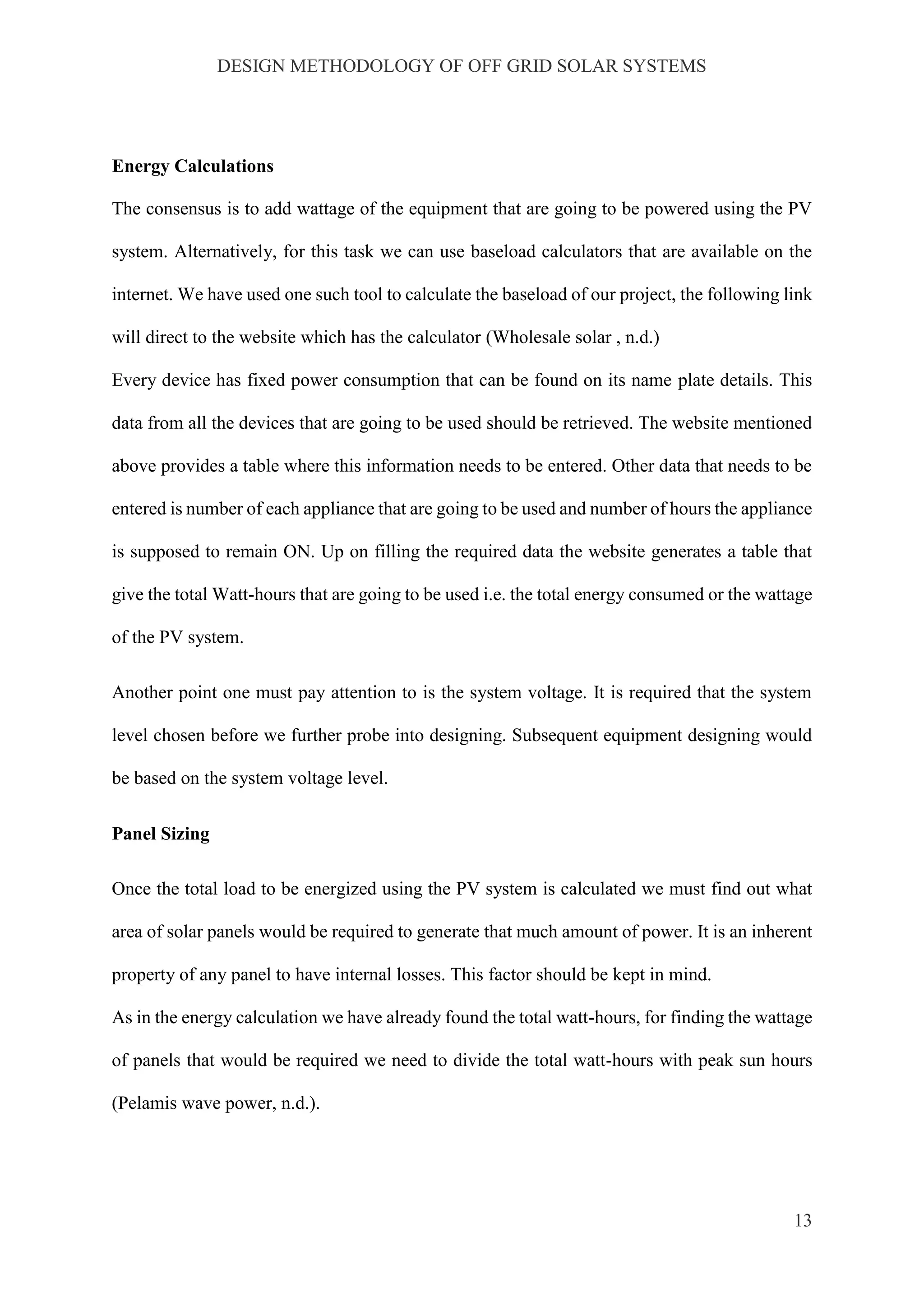 DESIGN METHODOLOGY OF OFF GRID SOLAR SYSTEMS
13
Energy Calculations
The consensus is to add wattage of the equipment that are going to be powered using the PV
system. Alternatively, for this task we can use baseload calculators that are available on the
internet. We have used one such tool to calculate the baseload of our project, the following link
will direct to the website which has the calculator (Wholesale solar , n.d.)
Every device has fixed power consumption that can be found on its name plate details. This
data from all the devices that are going to be used should be retrieved. The website mentioned
above provides a table where this information needs to be entered. Other data that needs to be
entered is number of each appliance that are going to be used and number of hours the appliance
is supposed to remain ON. Up on filling the required data the website generates a table that
give the total Watt-hours that are going to be used i.e. the total energy consumed or the wattage
of the PV system.
Another point one must pay attention to is the system voltage. It is required that the system
level chosen before we further probe into designing. Subsequent equipment designing would
be based on the system voltage level.
Panel Sizing
Once the total load to be energized using the PV system is calculated we must find out what
area of solar panels would be required to generate that much amount of power. It is an inherent
property of any panel to have internal losses. This factor should be kept in mind.
As in the energy calculation we have already found the total watt-hours, for finding the wattage
of panels that would be required we need to divide the total watt-hours with peak sun hours
(Pelamis wave power, n.d.).
 