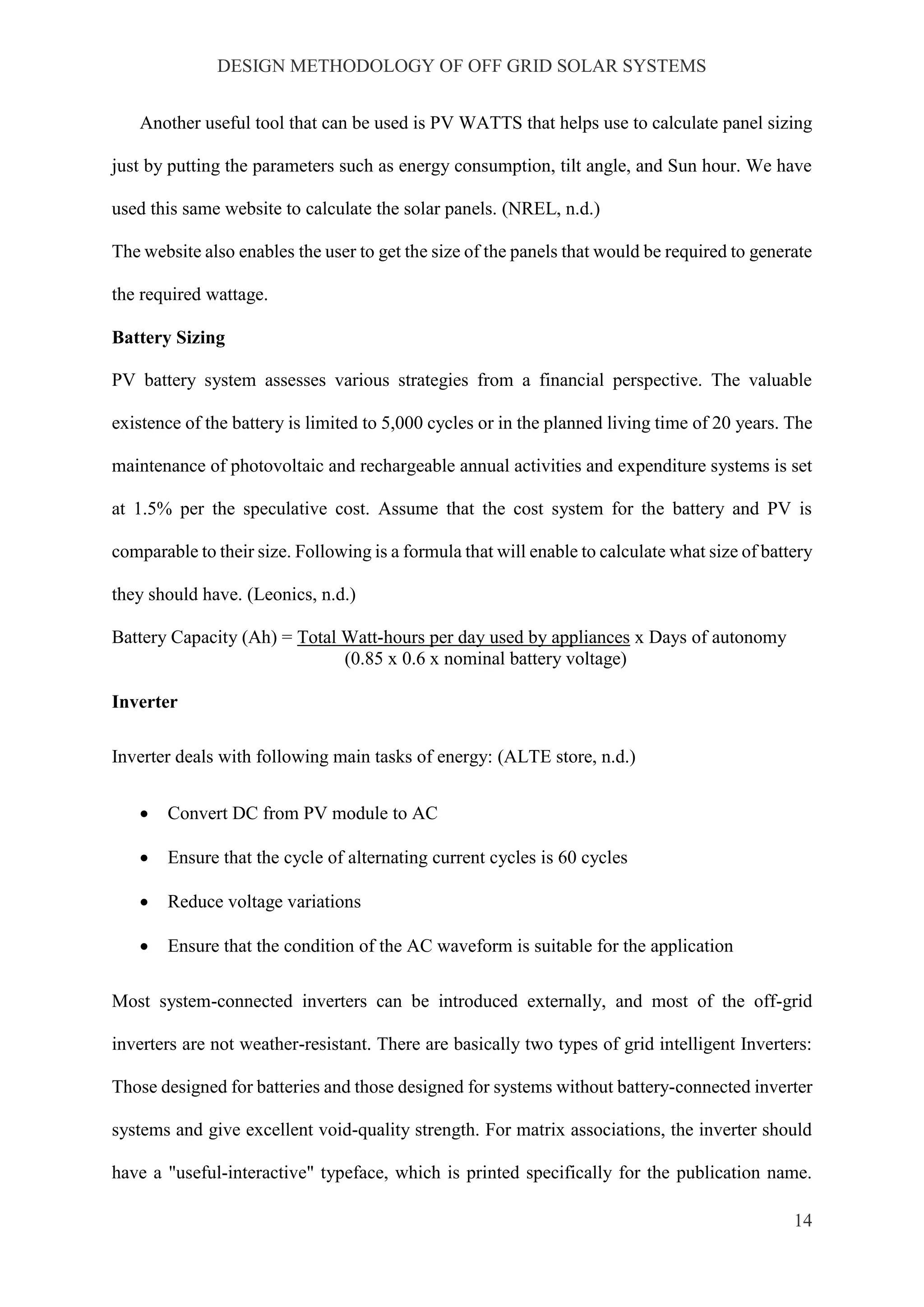 DESIGN METHODOLOGY OF OFF GRID SOLAR SYSTEMS
14
Another useful tool that can be used is PV WATTS that helps use to calculate panel sizing
just by putting the parameters such as energy consumption, tilt angle, and Sun hour. We have
used this same website to calculate the solar panels. (NREL, n.d.)
The website also enables the user to get the size of the panels that would be required to generate
the required wattage.
Battery Sizing
PV battery system assesses various strategies from a financial perspective. The valuable
existence of the battery is limited to 5,000 cycles or in the planned living time of 20 years. The
maintenance of photovoltaic and rechargeable annual activities and expenditure systems is set
at 1.5% per the speculative cost. Assume that the cost system for the battery and PV is
comparable to their size. Following is a formula that will enable to calculate what size of battery
they should have. (Leonics, n.d.)
Battery Capacity (Ah) = Total Watt-hours per day used by appliances x Days of autonomy
(0.85 x 0.6 x nominal battery voltage)
Inverter
Inverter deals with following main tasks of energy: (ALTE store, n.d.)
 Convert DC from PV module to AC
 Ensure that the cycle of alternating current cycles is 60 cycles
 Reduce voltage variations
 Ensure that the condition of the AC waveform is suitable for the application
Most system-connected inverters can be introduced externally, and most of the off-grid
inverters are not weather-resistant. There are basically two types of grid intelligent Inverters:
Those designed for batteries and those designed for systems without battery-connected inverter
systems and give excellent void-quality strength. For matrix associations, the inverter should
have a "useful-interactive" typeface, which is printed specifically for the publication name.
 