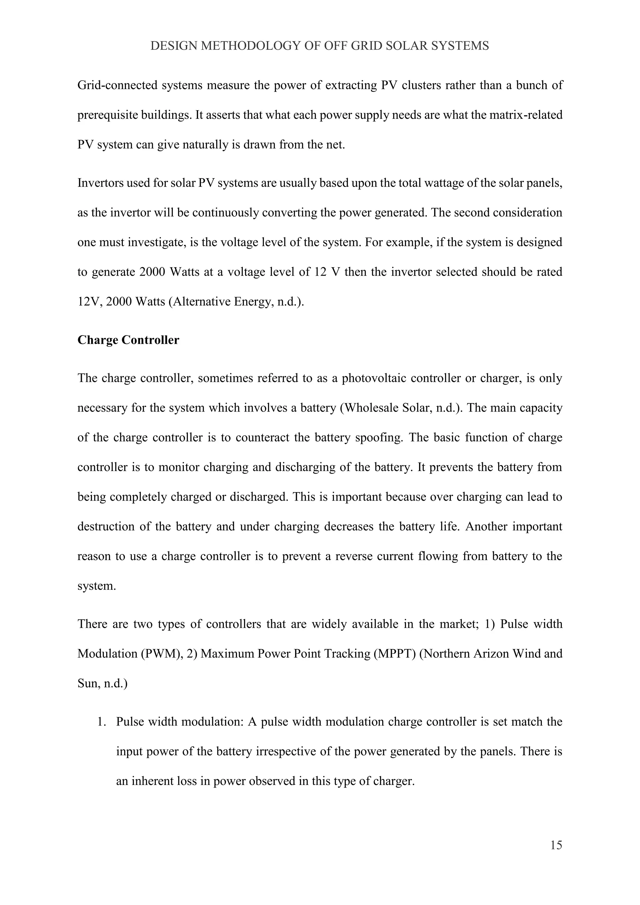 DESIGN METHODOLOGY OF OFF GRID SOLAR SYSTEMS
15
Grid-connected systems measure the power of extracting PV clusters rather than a bunch of
prerequisite buildings. It asserts that what each power supply needs are what the matrix-related
PV system can give naturally is drawn from the net.
Invertors used for solar PV systems are usually based upon the total wattage of the solar panels,
as the invertor will be continuously converting the power generated. The second consideration
one must investigate, is the voltage level of the system. For example, if the system is designed
to generate 2000 Watts at a voltage level of 12 V then the invertor selected should be rated
12V, 2000 Watts (Alternative Energy, n.d.).
Charge Controller
The charge controller, sometimes referred to as a photovoltaic controller or charger, is only
necessary for the system which involves a battery (Wholesale Solar, n.d.). The main capacity
of the charge controller is to counteract the battery spoofing. The basic function of charge
controller is to monitor charging and discharging of the battery. It prevents the battery from
being completely charged or discharged. This is important because over charging can lead to
destruction of the battery and under charging decreases the battery life. Another important
reason to use a charge controller is to prevent a reverse current flowing from battery to the
system.
There are two types of controllers that are widely available in the market; 1) Pulse width
Modulation (PWM), 2) Maximum Power Point Tracking (MPPT) (Northern Arizon Wind and
Sun, n.d.)
1. Pulse width modulation: A pulse width modulation charge controller is set match the
input power of the battery irrespective of the power generated by the panels. There is
an inherent loss in power observed in this type of charger.
 