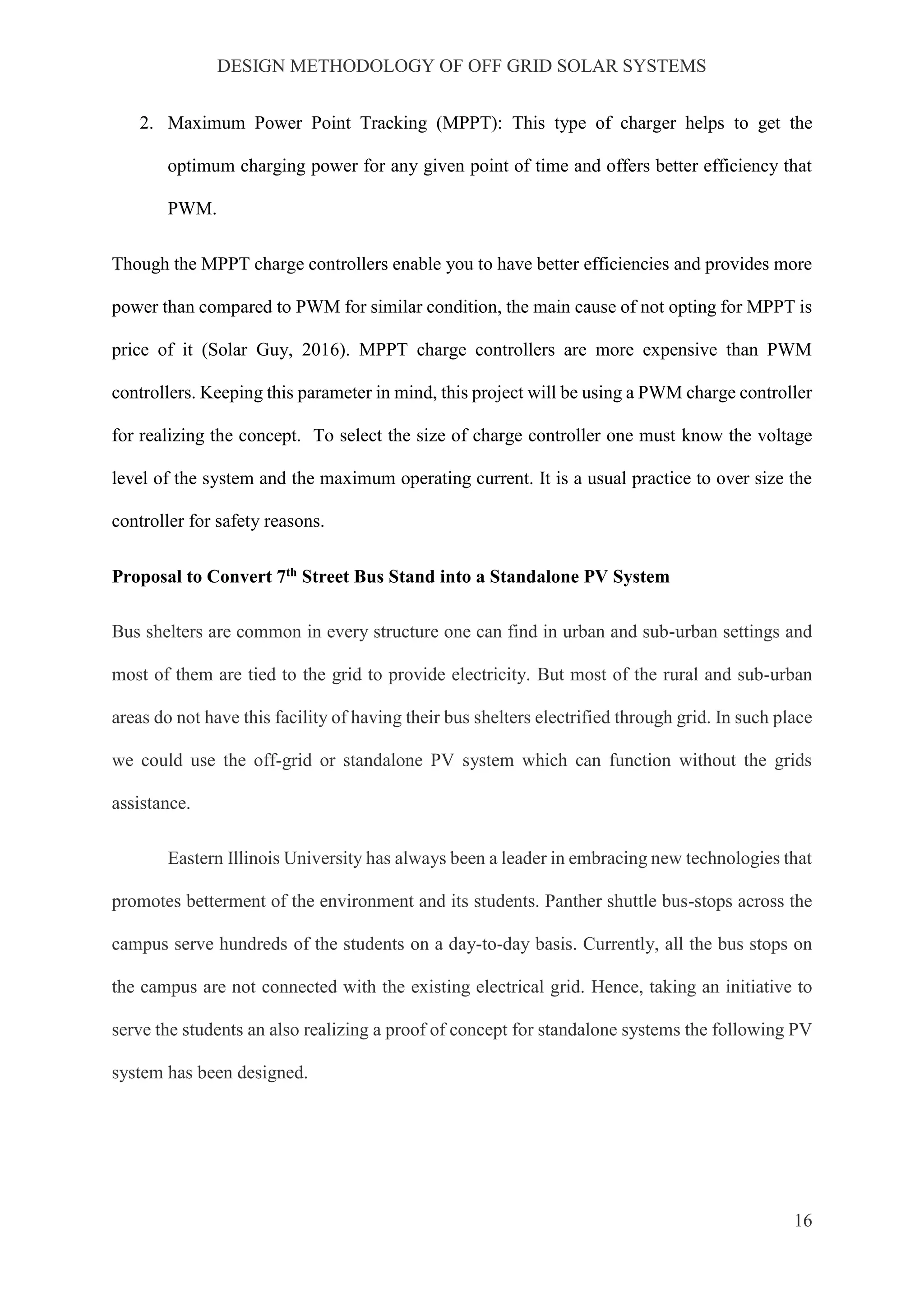 DESIGN METHODOLOGY OF OFF GRID SOLAR SYSTEMS
16
2. Maximum Power Point Tracking (MPPT): This type of charger helps to get the
optimum charging power for any given point of time and offers better efficiency that
PWM.
Though the MPPT charge controllers enable you to have better efficiencies and provides more
power than compared to PWM for similar condition, the main cause of not opting for MPPT is
price of it (Solar Guy, 2016). MPPT charge controllers are more expensive than PWM
controllers. Keeping this parameter in mind, this project will be using a PWM charge controller
for realizing the concept. To select the size of charge controller one must know the voltage
level of the system and the maximum operating current. It is a usual practice to over size the
controller for safety reasons.
Proposal to Convert 7th Street Bus Stand into a Standalone PV System
Bus shelters are common in every structure one can find in urban and sub-urban settings and
most of them are tied to the grid to provide electricity. But most of the rural and sub-urban
areas do not have this facility of having their bus shelters electrified through grid. In such place
we could use the off-grid or standalone PV system which can function without the grids
assistance.
Eastern Illinois University has always been a leader in embracing new technologies that
promotes betterment of the environment and its students. Panther shuttle bus-stops across the
campus serve hundreds of the students on a day-to-day basis. Currently, all the bus stops on
the campus are not connected with the existing electrical grid. Hence, taking an initiative to
serve the students an also realizing a proof of concept for standalone systems the following PV
system has been designed.
 